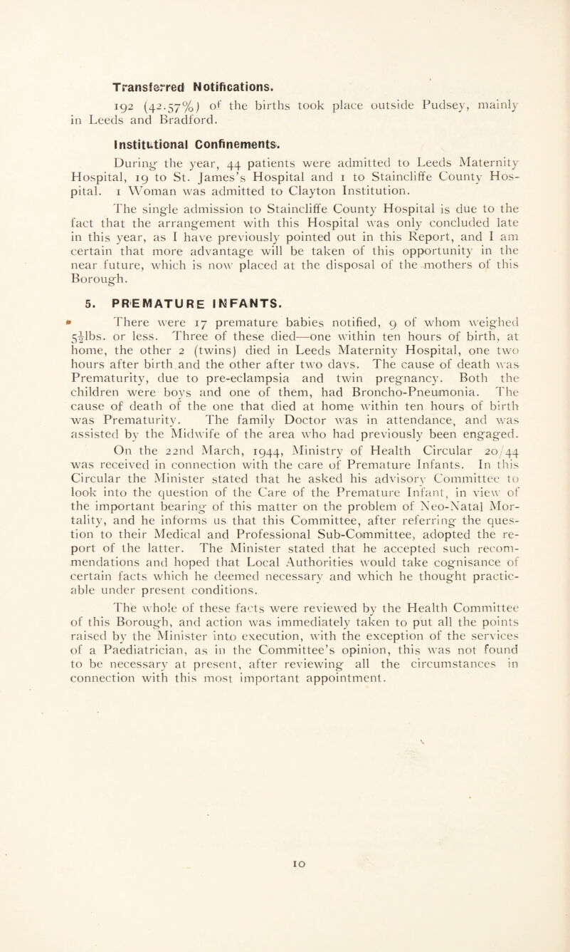 Transferred Notifications. 192 (42.57%) of the births took place outside Pudsey, mainly in Leeds and Bradford. institutional Confinements. During- the year, 44 patients were admitted to Leeds Maternity Hospital, 19 to St. James’s Hospital and 1 to Staincliffe County Hos¬ pital. 1 Woman was admitted to Clayton Institution. The single admission to Staincliffe County Hospital is due to the fact that the arrangement with this Hospital was only concluded late in this year, as I have previously pointed out in this Report, and I am certain that more advantage will be taken of this opportunity in the near future, which is now placed at the disposal of the mothers of this Borough. 5. PREMATURE INFANTS. * There were 17 premature babies notified, 9 of whom weighed 5^1bs. or less. Three of these died—one within ten hours of birth, at home, the other 2 (twins) died in Leeds Maternity Hospital, one two hours after birth.and the other after two days. The cause of death was Prematurity, due to pre-eclampsia and twin pregnancy. Both the children were boys and one of them, had Broncho-Pneumonia. The cause of death of the one that died at home within ten hours of birth was Prematurity. The family Doctor was in attendance, and was assisted by the Midwife of the area who had previously been engaged. On the 22nd March, 1944, Ministry of Health Circular 20/44 was received in connection with the care of Premature Infants. In this Circular the Minister stated that he asked his advisory Committee to look into the question of the Care of the Premature Infant, in view of the important bearing of this matter on the problem of Neo-Natal Mor¬ tality, and he informs us that this Committee, after referring the ques¬ tion to their Medical and Professional Sub-Committee, adopted the re¬ port of the latter. The Minister stated that he accepted such recom¬ mendations and hoped that Local Authorities would take cognisance of certain facts which he deemed necessary and which he thought practic¬ able under present conditions. The whole of these facts were reviewed by the Health Committee of this Borough, and action was immediately taken to put all the points raised by the Minister into execution, with the exception of the services of a Paediatrician, as in the Committee’s opinion, this was not found to be necessary at present, after reviewing all the circumstances in connection with this most important appointment.