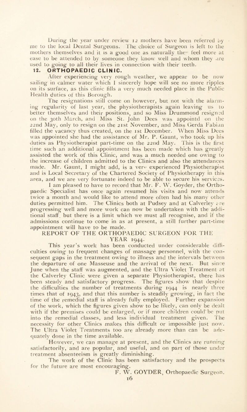 During the year under review 12 mothers have been referred by me to the local Dental Surgeons. The choice of Surgeon is left to the mothers themselves and it is a good one as naturally the,r feel more at ease to be attended to by someone they know well and whom they are used to going to all their lives in connection with their teeth. 12. ORTHOPAEDIC CLINIC. After experiencing very rough weather, we appear to be now sailing in calmer water which 1 sincerely hope will see no more ripples on its surface, as this clinic fills a very much needed place in the Public Health duties of this Borough. The resignations still come on however, but not with the alarm¬ ing regularity of last year, the physiotherapists again leaving us to better themselves and their positions, and so Miss Drummond resigned on the 30th March, and Miss St. John Dees was appointd on the 22nd May, only to resign on the 21st November, and Miss Gerda Fabian filled the vacancy thus created, on the 1st December. When Miss Dees was appointed she had the assistance of Mr. P. Gaunt, who took up his duties as Physiotherapist part-time on the 22nd May. This is the first time such an additional appointment has been made which has greatly assisted the work of this Clinic, and was a much needed one owing to the increase of children admitted to the Clinics and also the attendances made. Mr. Gaunt, I might add, is a verv experienced Physiotherapist and is Local Secretary of the Chartered Society of Physiotherapy in this area, and we are very fortunate indeed to be able to secure his services. I am pleased to have to record that Mr. F. W. Goyder, the Ortho¬ paedic Specialist has once again resumed his visits and now attends twice a month and would like to attend more often had his many other duties permitted him. The Clinics both at Pudsey and at Calverley are progressing well and more work can now be undertaken with the addi¬ tional staff, but there is a limit which we must all recognise, and if the admissions continue to come in as at present, a still further part-time appointment will have to be made. REPORT OF THE ORTHOPAEDIC SURGEON FOR THE YEAR 1944. This year’s work has been conducted under considerable diffi¬ culties owing to frequent changes of massage personnel, with the con¬ sequent gaps in the treatment owing to illness and the intervals between the departure of one Masseuse and the arrival of the next. But since June when the staff was augmented, and the Ultra Violet Treatment at the Calverley Clinic were given a separate Physiotherapist, there has been steady and satisfactory progress. The figures show that despite the difficulties the number of treatments during 1944 is nearly three times that of 1943, and that this number is steadily growing, in fact the time of the remedial staff is already fully employed. Further expansion of the work, which the figures given show to be likely, can only be dealt with if the premises could be enlarged, or if more children could be put into the remedial classes, and less individual treatment given. The necessity for other Clinics makes this difficult or impossible just now. The Ultra Violet Treatments too are already more than can be ade¬ quately done in the time available. However, we can manage at present, and the Clinics are running satisfactorily, and are popular, and useful, and on part of those under treatment absenteeism is greatly diminishing. The work of the Clinic has been satisfactory and the prospects for the future are most encouraging. F. W. GOYDER, Orthopaedic Surgeon.