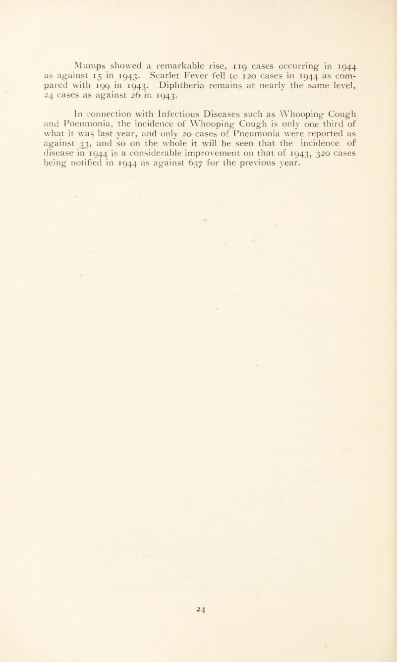 Mumps showed a remarkable rise, 119 cases occurring- in 1944 as against 15 in 1943. Scarlet Fever fell to 120 cases in 1944 as com¬ pared with 199 in 1943. Diphtheria remains at nearly the same level, 24 cases as against 26 in 1943. In connection with Infectious Diseases such as Whooping' Cough and Pneumonia, the incidence of Whooping Cough is only one third of what it was last year, and only 20 cases of Pneumonia were reported as against 33, and so on the whole it will be seen that the incidence of disease in 1944 is a considerable improvement on that of 1943, 320 cases being notified in 1944 as against 637 for the previous year.