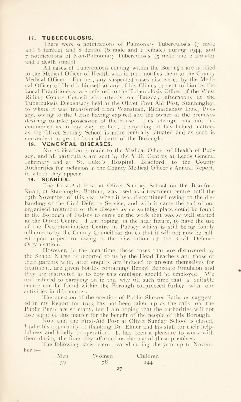17. TUBERCULOSIS. There were 9 notifications of Pulmonary Tuberculosis (3 male and 6 female) and 8 deaths (6 male and 2 female) during 1944, and 7 notifications of Non-Pulmonary Tuberculosis (5 male and 2 female) and 1 death (male). All cases of Tuberculosis coming within the Borough are notified to the Medical Officer of Health who in turn notifies them to the County Medical Officer. Further, any suspected cases discovered by the Medi¬ cal Officer of Health himself at any of his Clinics or sent to him by the Local Practitioners, are referred to the Tuberculosis Officer of the West Riding County Council who attends on Tuesday afternoons at the Tuberculosis Dispensary held at the Olivet First Aid Post, Stanningley, to where it was transferred from Wanstead, Richardshaw Lane, Pud- sey, owing to the Lease having expired and the owner of the premises desiring- to take possession of the house. This change has not in¬ commoded us in any way, in fact, if anything, it has helped matters as the Olivet Sunday School is more centrally situated and as such is convenient to get to from all parts of the Borough. is. venereal diseases. No notification is made to the Medical Officer of Health of Pud¬ sey, and all particulars are sent by the V.D. Centres at Leeds General Infirmary and at St. Luke’s Hospital, Bradford, to the County Authorities for inclusion in the County Medical Officer’s Annual Report, in which they appear. 19. SCABiES. The First-Aid Post at Olivet Sunday School on the Bradford Road, at Stanningley Bottom, was used as a treatment centre until the 15th November of this year when it was discontinued owing to the d s- banding of the Civil Defence Service, and with it came the end of our organised treatment of this disease as no suitable place could be found in the Borough of Pudsey to carry on the work that was so well started at the Olivet Centre. J am hoping, in the near future, to have the use of the Decontamination Centre in Pudsey which is still being fondly adhered to bv the County Council for duties that it will not now be call¬ ed upon to perform owing to the dissolution of the Civil Defence Organisation. H owever, in the meantime, those cases that are discovered by the School Nurse or reported to us by the Head Teachers and those of their parents who, after enquiry are induced to present themselves for treatment, are given bottles containing Benzyl Benzoate Emulsion and they are instructed as to how this emulsion should be employed. We are reduced to carrying on in this way till such time that a suitable centre can be found within the Borough to.proceed furher with our activities in this matter. The question of the erection of Public Shower Baths as suggest¬ ed in my Report for 194.3 has not been taken up as the calls on the Public Purse are so many, but I am hoping- that the authorities will not lose sight of this matter for the benefit of the people of this Borough. Now that the First-Aid Post at Olivet Sunday School is closed, I take his opportunity of thanking Dr. Elmer and his staff for their help¬ fulness and kindly co-operation. It has been a pleasure to work with them during the time they afforded us the use of these premises. The following- cases were treated during the year up to Novem¬ ber :— Men Women Children 39 78 144