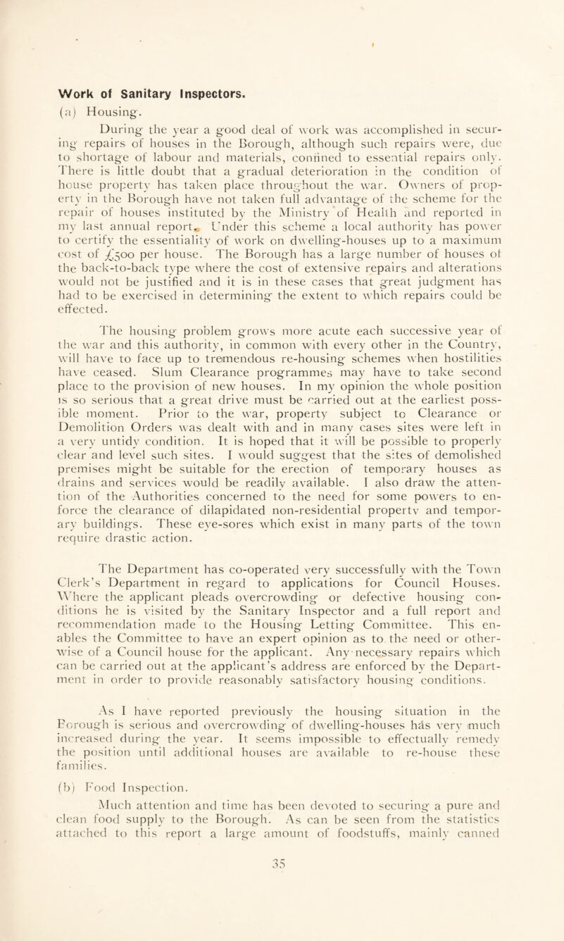 t Work of Sanitary Inspectors. (a) Housing'. During the year a good deal of work was accomplished in secur¬ ing repairs of houses in the Borough, although such repairs were, due to shortage of labour and materials, confined to essential repairs only. There is little doubt that a gradual deterioration in the condition of house property has taken place throughout the war. Owners of prop¬ erty in the Borough have not taken full advantage of the scheme for the repair of houses instituted by the Ministry of Health and reported in my last annual report*. Under this scheme a local authority has power to certify the essentiality of work on dwelling-houses up to a maximum cost of £500 per house. The Borough has a large number of houses of the back-to-back type where the cost of extensive repairs and alterations would not be justified and it is in these cases that great judgment has had to be exercised in determining the extent to which repairs could be effected. The housing problem grows more acute each successive year of the war and this authority, in common with every other in the Country, will have to face up to tremendous re-housing schemes when hostilities have ceased. Slum Clearance programmes may have to take second place to the provision of new houses. In my opinion the whole position is so serious that a great drive must be carried out at the earliest poss¬ ible moment. Prior to the war, property subject to Clearance or Demolition Orders was dealt with and in many cases sites were left in a very untidy condition. It is hoped that it will be possible to properly clear and level such sites. I would suggest that the sites of demolished premises might be suitable for the erection of temporary houses as drains and services would be readily available. I also draw the atten¬ tion of the Authorities concerned to the need for some powers to en¬ force the clearance of dilapidated non-residential propertv and tempor¬ ary buildings. These eye-sores which exist in many parts of the town require drastic action. The Department has co-operated very successfully with the Town Clerk’s Department in regard to applications for Council Houses. Where the applicant pleads overcrowding or defective housing con¬ ditions he is visited by the Sanitary Inspector and a full report and recommendation made to the Housing Letting Committee. This en¬ ables the Committee to have an expert opinion as to the need or other¬ wise of a Council house for the applicant. Any necessary repairs which can be carried out at the applicant’s address are enforced by the Depart¬ ment in order to provide reasonably satisfactory housing conditions. As I have reported previously the housing situation in the Borough is serious and overcrowding of dwelling-houses has very much increased during the year. It seems impossible to effectually remedy the position until additional houses are available to re-house these families. (b) Food Inspection. Much attention and time has been devoted to securing a pure and clean food supply to the Borough. As can be seen from the statistics attached to this report a large amount of foodstuffs, mainly canned