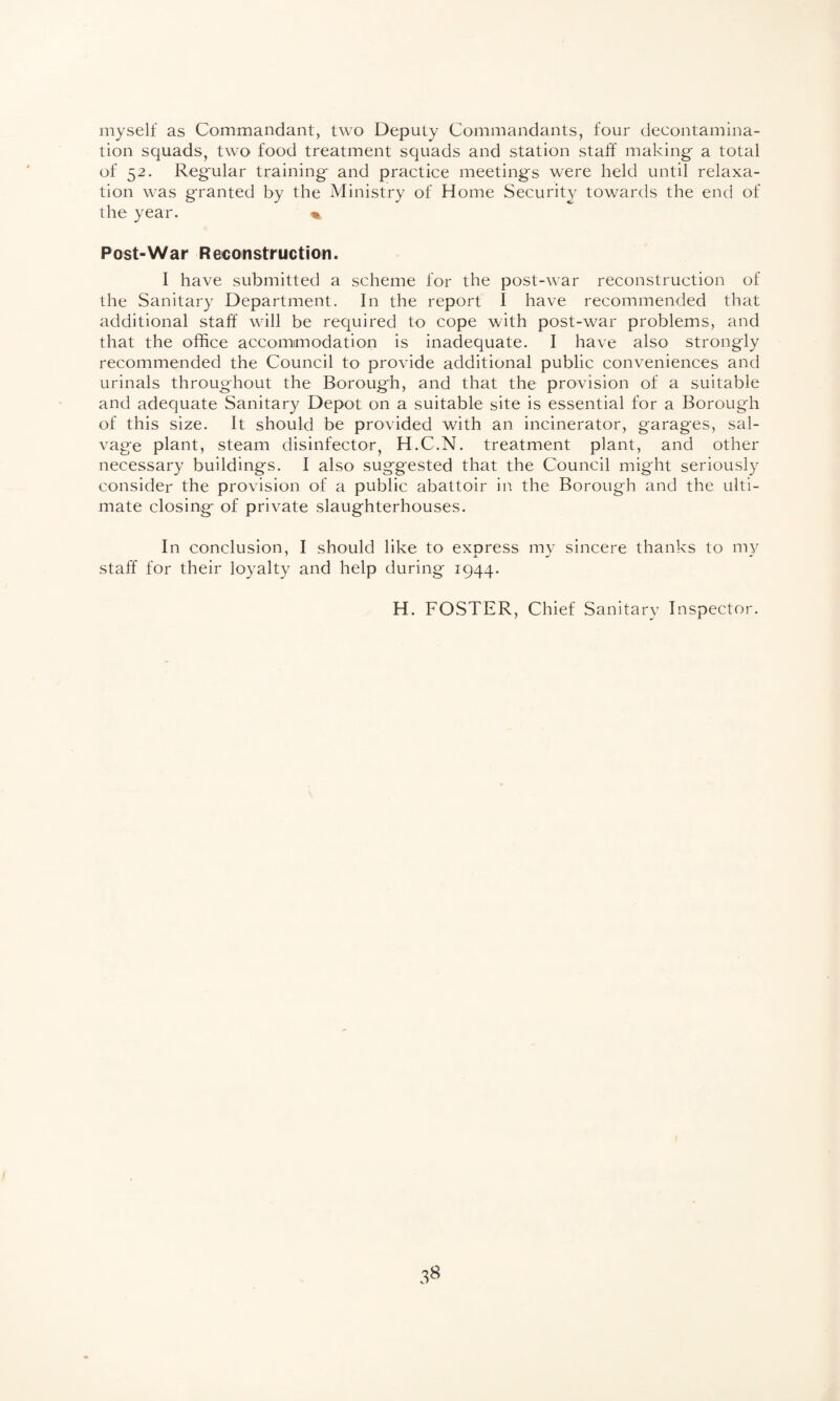 myself as Commandant, two Deputy Commandants, four decontamina¬ tion squads, two food treatment squads and station staff making a total of 52. Regular training and practice meetings were held until relaxa¬ tion was granted by the Ministry of Home Security towards the end of the year. Post-War Reconstruction. I have submitted a scheme for the post-war reconstruction of the Sanitary Department. In the report I have recommended that additional staff will be required to cope with post-war problems, and that the office accommodation is inadequate. I have also strongly recommended the Council to provide additional public conveniences and urinals throughout the Borough, and that the provision of a suitable and adequate Sanitary Depot on a suitable site is essential for a Borough of this size. It should be provided with an incinerator, garages, sal¬ vage plant, steam disinfector, H.C.N. treatment plant, and other necessary buildings. I also suggested that the Council might seriously consider the provision of a public abattoir in the Borough and the ulti¬ mate closing of private slaughterhouses. In conclusion, I should like to express my sincere thanks to my staff for their loyalty and help during 1944. H. FOSTER, Chief Sanitary Inspector.