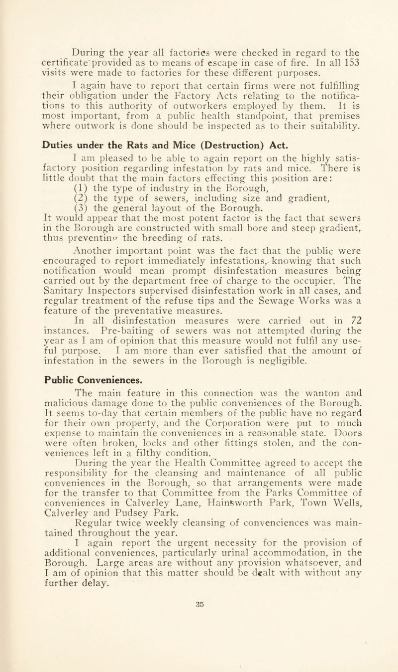 During the year all factories were checked in regard to the certificate'provided as to means of escape in case of fire. In all 153 visits were made to factories for these different purposes. 1 again have to report that certain firms were not fulfilling their obligation under the Factory Acts relating to the notifica¬ tions to this authority of outworkers employed by them. It is most important, from a public health standpoint, that premises where outwork is done should be inspected as to their suitability. Duties under the Rats and Mice (Destruction) Act. 1 am pleased to be able to again report on the highly satis¬ factory position regarding infestation by rats and mice. There is little doubt that the main factors effecting this position are: (1) the type of industry in the Borough, (2) the type of sewers, including size and gradient, (3) the general layout of the Borough. It would appear that the most potent factor is the fact that sewers in the Borough are constructed with small bore and steep gradient, thus preventing the breeding of rats. Another important point was the fact that the public were encouraged to report immediately infestations,, knowing that such notification would mean prompt disinfestation measures being carried out by the department free of charge to the occupier. The Sanitary Inspectors supervised disinfestation work in all cases, and regular treatment of the refuse tips and the Sewage Works was a feature of the preventative measures. In all disinfestation measures were carried out in 72 instances. Pre-baiting of sewers was not attempted during the year as 1 am of opinion that this measure would not fulfil any use¬ ful purpose. I am more than ever satisfied that the amount of infestation in the sewers in the Borough is negligible. Public Conveniences. The main feature in this connection was the wanton and. malicious damage done to the public conveniences of the Borough. It seems to-day that certain members of the public have no regard for their own property, and the Corporation were put to much expense to maintain the conveniences in a reasonable state. Doors were often broken, locks and other fittings stolen, and the con¬ veniences left in a filthy condition. During the year the Health Committee agreed to accept the responsibility for the cleansing and maintenance of all public conveniences in the Borough, so that arrangements were made for the transfer to that Committee from the Parks Committee of conveniences in Calverley Lane, Hainkworth Park, Town Wells, 'Calverley and Pudsey Park. Regular twice weekly cleansing of convenciences was main¬ tained throughout the year. I again report the urgent necessity for the provision of additional conveniences, particularly urinal accommodation, in the Borough. Large areas are without any provision whatsoever, and I am of opinion that this matter should be dealt with without any further delay.