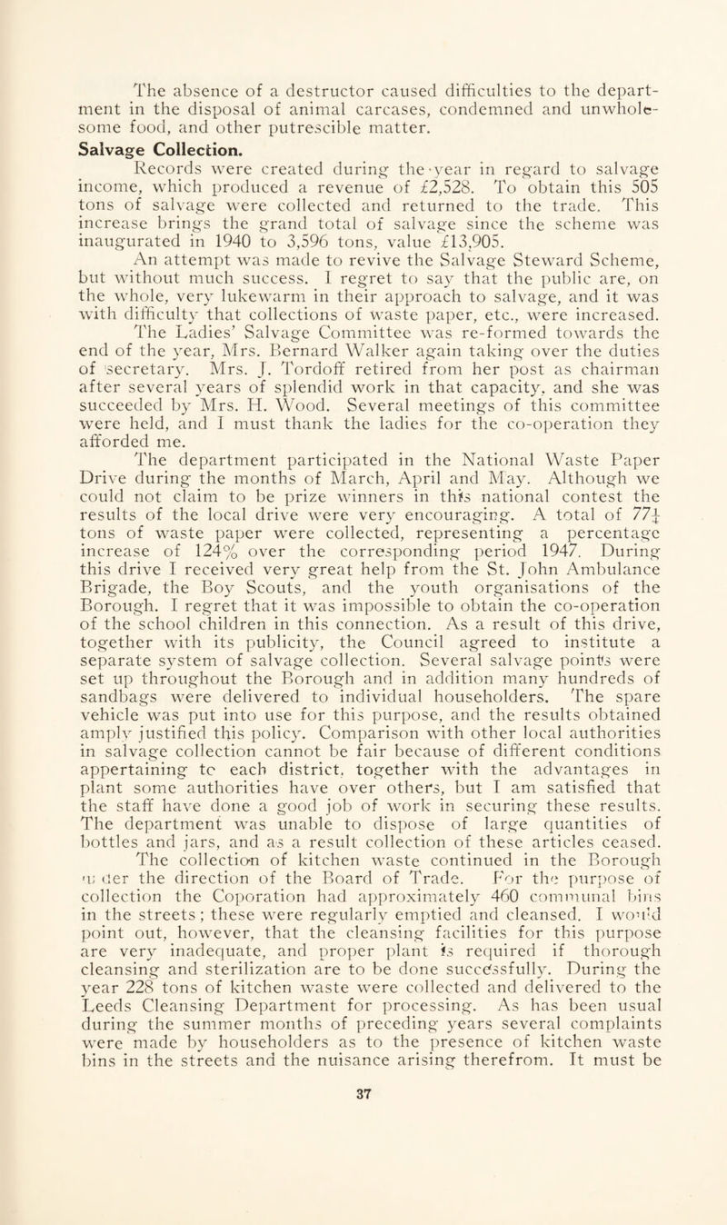 The absence of a destructor caused difficulties to the depart¬ ment in the disposal of animal carcases, condemned and unwhole¬ some food, and other putrescible matter. Salvage Collection. Records were created during the ‘year in regard to salvage income, which produced a revenue of £2,528. To obtain this 505 tons of salvage were collected and returned to the trade. This increase brings the grand total of salvage since the scheme was inaugurated in 1940 to 3,596 tons, value £13,905. An attempt was made to revive the Salvage Steward Scheme, but without much success. I regret to say that the public are, on the whole, very lukewarm in their approach to salvage, and it was with difficulty that collections of waste paper, etc., were increased. The Ladies’ Salvage Committee was re-formed towards the end of the year, Mrs. Bernard Walker again taking over the duties of 'secretary. Mrs. J. Tordoff retired from her post as chairman after several years of splendid work in that capacity, and she was succeeded by Mrs. H. Wood. Several meetings of this committee were held, and I must thank the ladies for the co-operation they afforded me. The department participated in the National Waste Paper Drive during the months of March, April and May. Although we could not claim to be prize winners in this national contest the results of the local drive were very encouraging. A total of 77j tons of waste paper were collected, representing a percentage increase of 124% over the corresponding period 1947. During this drive I received very great help from the St. John Ambulance Brigade, the Boy Scouts, and the youth organisations of the Borough. I regret that it was impossible to obtain the co-operation of the school children in this connection. As a result of this drive, together with its publicity, the Council agreed to institute a separate system of salvage collection. Several salvage points were set up throughout the Borough and in addition many hundreds of sandbags were delivered to individual householders. The spare vehicle was put into use for this purpose, and the results obtained amply justified this policy. Comparison with other local authorities in salvage collection cannot be fair because of different conditions appertaining to each district, together with the advantages in plant some authorities have over others, but I am satisfied that the staff have done a good job of work in securing these results. The department was unable to dispose of large quantities of bottles and jars, and as a result collection of these articles ceased. The collection of kitchen waste continued in the Borough u; tier the direction of the Board of Trade. For the purpose of collection the Coporation had approximately 460 communal bins in the streets; these were regularly emptied and cleansed. I would point out, however, that the cleansing facilities for this purpose are very inadequate, and proper plant is required if thorough cleansing and sterilization are to be done successfully. During the year 228 tons of kitchen waste were collected and delivered to the Leeds Cleansing Department for processing. As has been usual during the summer months of preceding years several complaints were made by householders as to the presence of kitchen waste bins in the streets and the nuisance arising therefrom. It must be