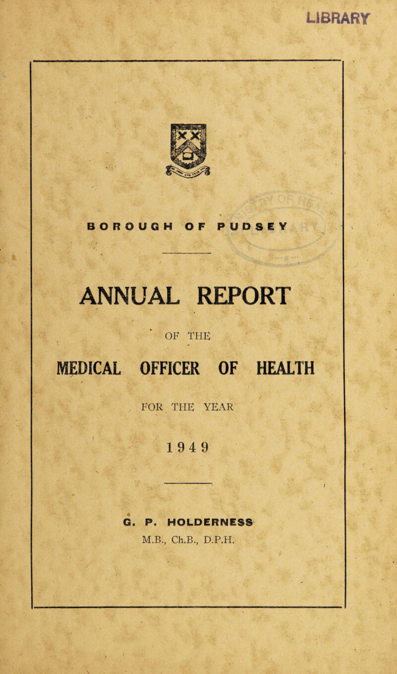 LIBRARY BOROUGH OF PUDSEY • » T1 ■ ' . ANNUAL REPORT OF THE * MEDICAL OFFICER OF HEALTH 7 *'1 ,v , FOR THE YEAR 194 9 G. P. HOLDERNESS M.B., Ch.B., D.P.H.