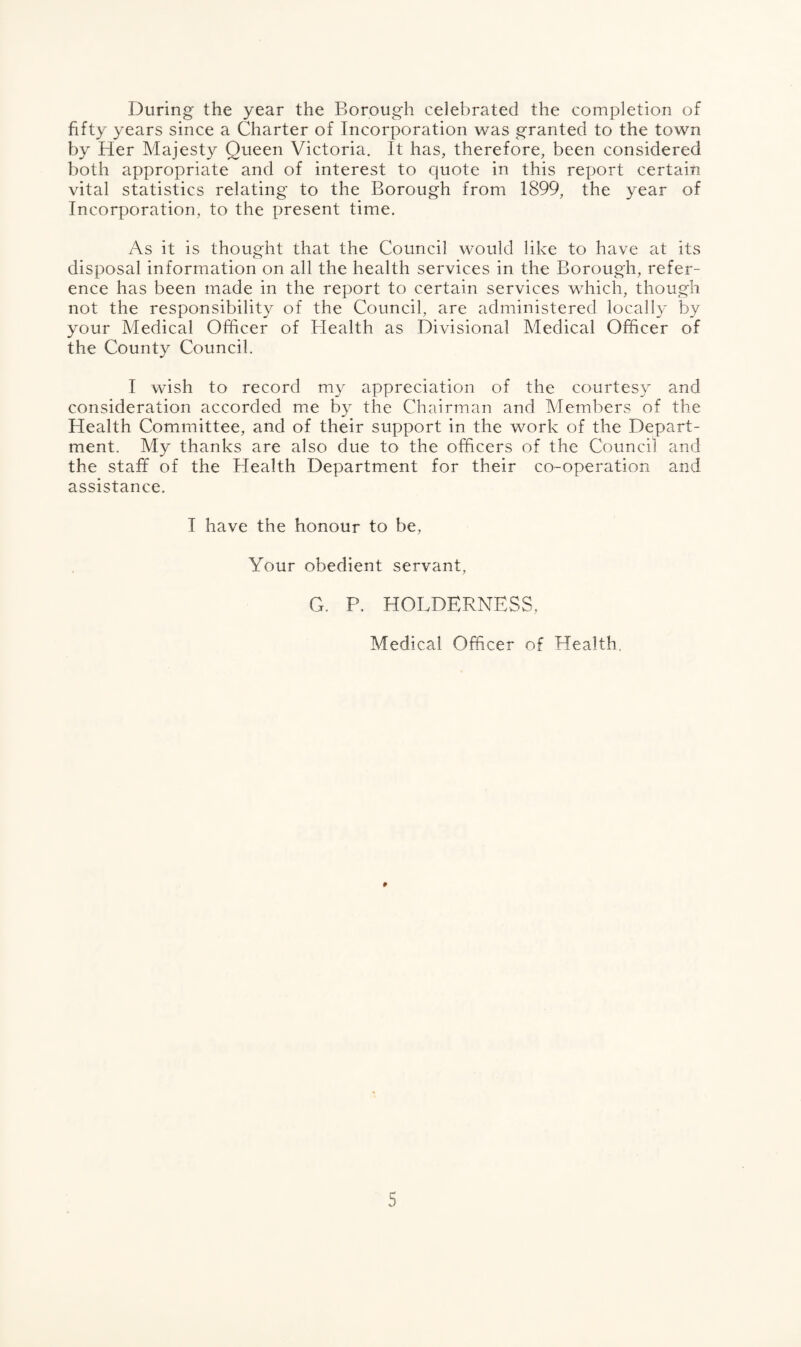 During the year the Borough celebrated the completion of fifty years since a Charter of Incorporation was granted to the town by Her Majesty Queen Victoria. It has, therefore, been considered both appropriate and of interest to quote in this report certain vital statistics relating to the Borough from 1899, the year of Incorporation, to the present time. As it is thought that the Council would like to have at its disposal information on all the health services in the Borough, refer¬ ence has been made in the report to certain services which, though not the responsibility of the Council, are administered locally by your Medical Officer of Health as Divisional Medical Officer of the County Council. I wish to record my appreciation of the courtesy and consideration accorded me by the Chairman and Members of the Health Committee, and of their support in the work of the Depart¬ ment. My thanks are also due to the officers of the Council and the staff of the Health Department for their co-operation and assistance. T have the honour to be, Your obedient servant, G. P. HOLDERNESS, Medical Officer of Health. p