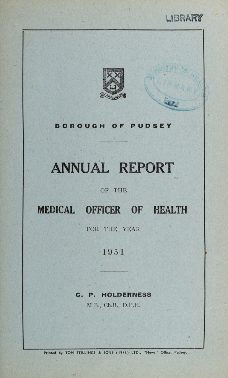 BOROUGH OF P U D S E Y ANNUAL REPORT OF THE MEDICAL OFFICER OF HEALTH FOR THE YEAR 1951 G. P. HOLDERNESS M.B., Ch.B., D.P.H. Printed by TOM STILLINGS & SONS (1946) LTD., News Office, Pudsey.