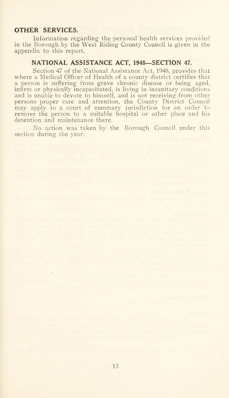 OTHER SERVICES, Information regarding the personal health services provided in the Borough by the West Riding County Council is given in the appendix to this report. NATIONAL ASSISTANCE ACT, 1948—SECTION 47. Section 47 of the National Assistance Act, 1948, provides that where a Medical Officer of Health of a county district certifies that a person is suffering from grave chronic disease or being aged, infirm or physically incapacitated, is living in insanitary conditions and is unable to devote to himself, and is not receiving from other persons proper care and attention, the County District Council may apply to a court of summary jurisdiction for an order to remove the person to a suitable hospital or other place and his detention and maintenance there. No action was taken by the Borough Council under this section during the year.