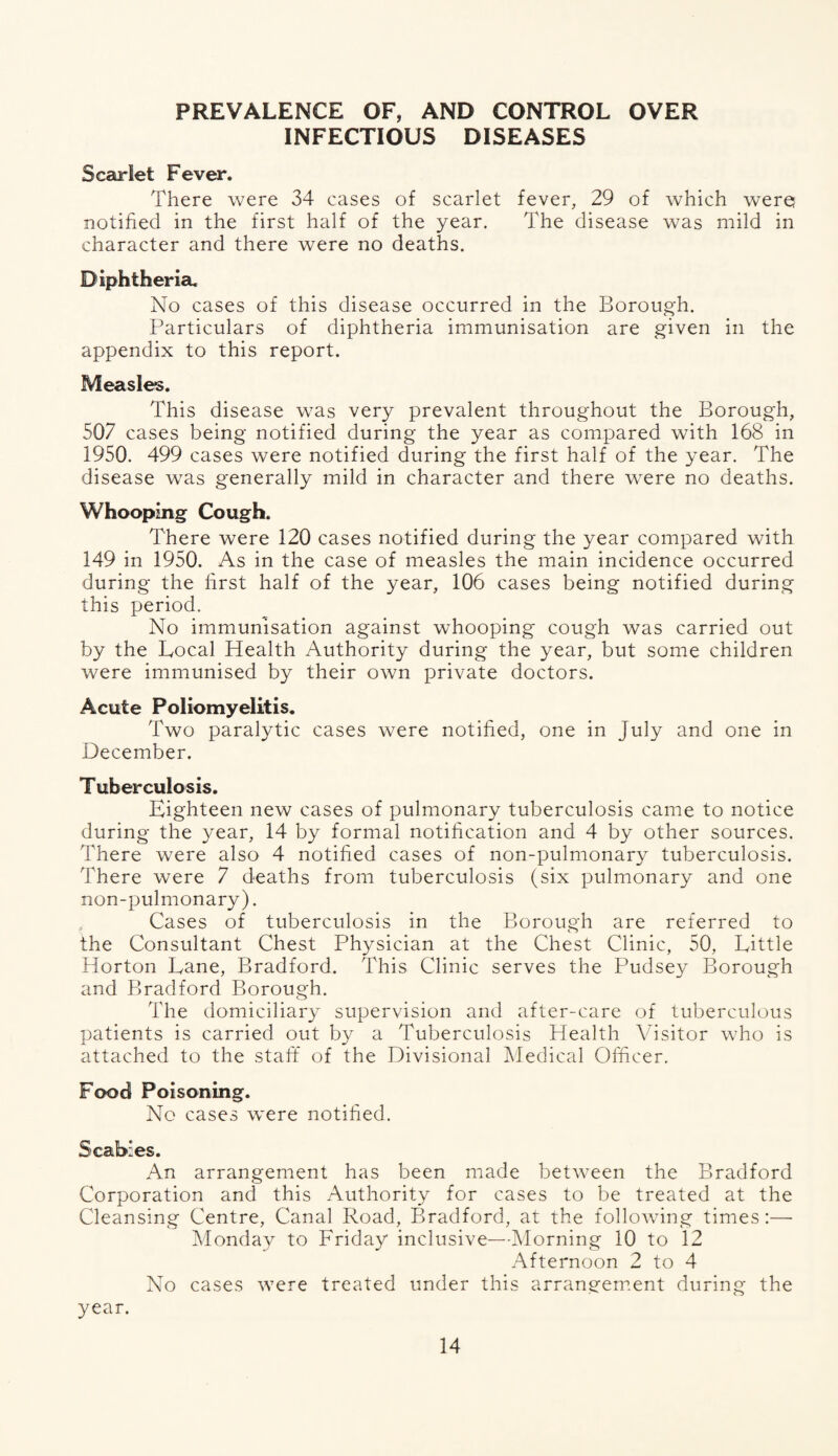 PREVALENCE OF, AND CONTROL OVER INFECTIOUS DISEASES Scarlet Fever. There were 34 cases of scarlet fever, 29 of which were notified in the first half of the year. The disease was mild in character and there were no deaths. Diphtheria. No cases of this disease occurred in the Borough. Particulars of diphtheria immunisation are given in the appendix to this report. Measles. This disease was very prevalent throughout the Borough, 507 cases being notified during the year as compared with 168 in 1950. 499 cases were notified during the first half of the year. The disease was generally mild in character and there were no deaths. Whooping Cough. There were 120 cases notified during the year compared with 149 in 1950. As in the case of measles the main incidence occurred during the first half of the year, 106 cases being notified during this period. No immunisation against whooping cough was carried out by the Local Health Authority during the year, but some children were immunised by their own private doctors. Acute Poliomyelitis. Two paralytic cases were notified, one in July and one in December. Tuberculosis. Eighteen new cases of pulmonary tuberculosis came to notice during the year, 14 by formal notification and 4 by other sources. There were also 4 notified cases of non-pulmonary tuberculosis. There were 7 deaths from tuberculosis (six pulmonary and one non-pulmonary). , Cases of tuberculosis in the Borough are referred to the Consultant Chest Physician at the Chest Clinic, 50, Little Horton Lane, Bradford. This Clinic serves the Pudsey Borough and Bradford Borough. The domiciliary supervision and after-care of tuberculous patients is carried out by a Tuberculosis Health Visitor who is attached to the staff of the Divisional Medical Officer. Food Poisoning. No cases were notified. Scabies. An arrangement has been made between the Bradford Corporation and this Authority for cases to be treated at the Cleansing Centre, Canal Road, Bradford, at the following times:—• Monday to Friday inclusive—-Morning 10 to 12 Afternoon 2 to 4 No cases were treated under this arrangement during the year.