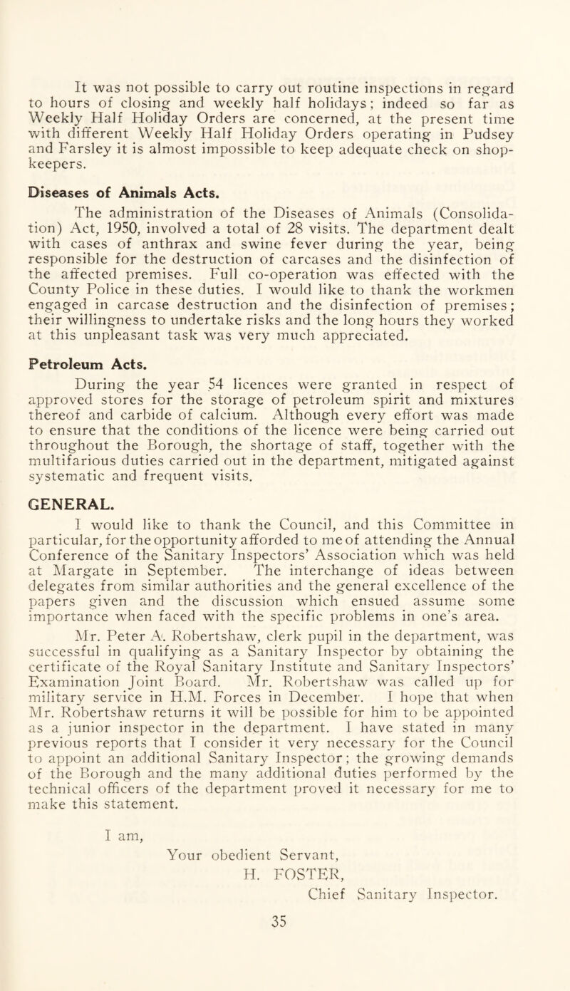 It was not possible to carry out routine inspections in regard to hours of closing and weekly half holidays; indeed so far as Weekly Half Holiday Orders are concerned, at the present time with different Weekly Half Holiday Orders operating in Pudsey and Farsley it is almost impossible to keep adequate check on shop¬ keepers. Diseases of Animals Acts. The administration of the Diseases of Animals (Consolida¬ tion) Act, 1950, involved a total of 28 visits. The department dealt with cases of anthrax and swine fever during the year, being responsible for the destruction of carcases and the disinfection of the affected premises. Full co-operation was effected with the County Police in these duties. I would like to thank the workmen engaged in carcase destruction and the disinfection of premises; their willingness to undertake risks and the long hours they worked at this unpleasant task was very much appreciated. Petroleum Acts. During the year 54 licences were granted in respect of approved stores for the storage of petroleum spirit and mixtures thereof and carbide of calcium. Although every effort was made to ensure that the conditions of the licence were being carried out throughout the Borough, the shortage of staff, together with the multifarious duties carried out in the department, mitigated against systematic and frequent visits. GENERAL. I would like to thank the Council, and this Committee in particular, for the opportunity afforded to me of attending the Annual Conference of the Sanitary Inspectors’ Association which was held at Margate in September. The interchange of ideas between delegates from similar authorities and the general excellence of the papers given and the discussion which ensued assume some importance when faced with the specific problems in one’s area. Mr. Peter A. Robertshaw, clerk pupil in the department, was successful in qualifying as a Sanitary Inspector by obtaining the certificate of the Royal Sanitary Institute and Sanitary Inspectors’ Examination Joint Board. Mr. Robertshaw was called up for military service in H.M. Forces in December. I hope that when Mr. Robertshaw returns it will be possible for him to be appointed as a junior inspector in the department. I have stated in many previous reports that I consider it very necessary for the Council to appoint an additional Sanitary Inspector; the growing demands of the Borough and the many additional duties performed by the technical officers of the department proved it necessary for me to make this statement. I am, Your obedient Servant, H. FOSTER, Chief Sanitary Inspector.