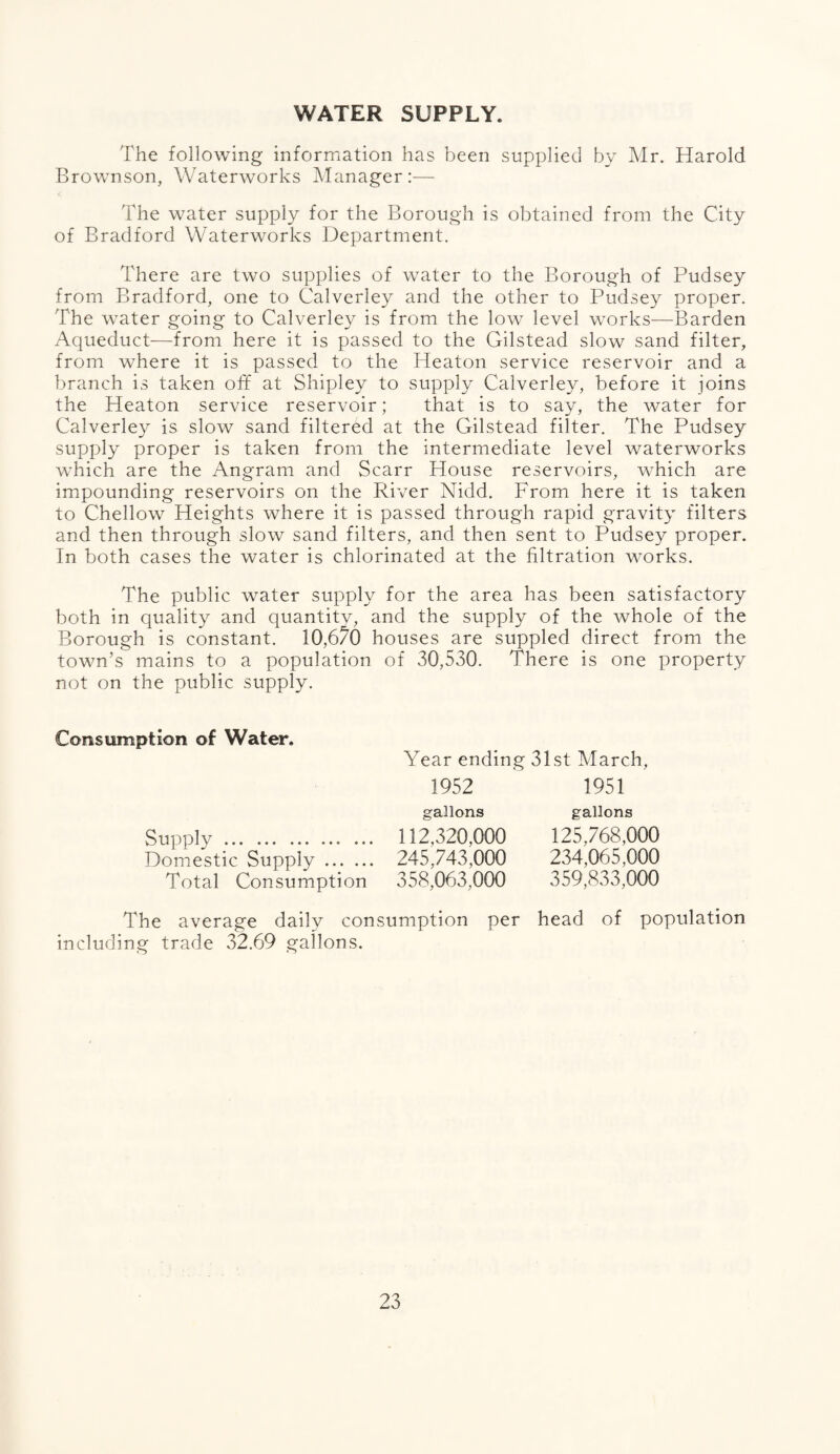 WATER SUPPLY. The following information has been supplied by Mr. Harold Brownson, Waterworks Manager:— The water supply for the Borough is obtained from the City of Bradford Waterworks Department. There are two supplies of water to the Borough of Pudsey from Bradford, one to Calverley and the other to Pudsey proper. The water going to Calverley is from the low level works—Barden Aqueduct—from here it is passed to the Gilstead slow sand filter, from where it is passed to the Heaton service reservoir and a branch is taken off at Shipley to supply Calverley, before it joins the Heaton service reservoir; that is to say, the water for Calverley is slow sand filtered at the Gilstead filter. The Pudsey supply proper is taken from the intermediate level waterworks which are the Angram and Scarr House reservoirs, which are impounding reservoirs on the River Nidd. From here it is taken to Chellow Heights where it is passed through rapid gravity filters and then through slow sand filters, and then sent to Pudsey proper. In both cases the water is chlorinated at the filtration works. The public water supply for the area has been satisfactory both in quality and quantity, and the supply of the whole of the Borough is constant. 10,670 houses are suppled direct from the town’s mains to a population of 30,530. There is one property not on the public supply. Consumption of Water. Supply ... Domestic Supply. Total Consumption Year ending 31st March, 1952 1951 gallons 112,320.000 245,743,000 358,063,000 gallons 125,768,000 234,065,000 359,833,000 The average daily consumption per head of population including trade 32.69 gallons.