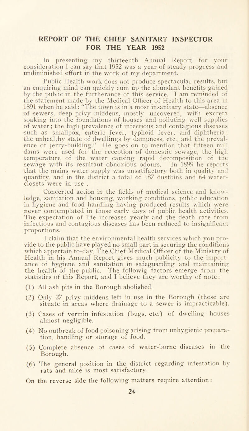 REPORT OF THE CHIEF SANITARY INSPECTOR FOR THE YEAR 1952 In presenting my thirteenth Annual Report for your consideration I can say that 1952 was a year of steady progress and undiminished effort in the work of my department. Public Health work does not produce spectacular results, but an enquiring mind can quickly sum up the abundant benefits gained by the public in the furtherance of this service. I am reminded of the statement made by the Medical Officer of Health to this area in 1891 when he said: “The town is in a most insanitary state—absence of sewers, deep privy middens, mostly uncovered, with excreta soaking into the foundations of houses and polluting well supplies of water; the high prevalence of infectious and contagious diseases such as smallpox, enteric fever, typhoid fever, and diphtheria; the unhealthy state of dwellings by dampness, etc., and the preval¬ ence of jerry-building*. He goes on to mention that fifteen mill dams were used for the reception of domestic sewage, the high temperature of the water causing rapid decomposition of the sewage with its resultant obnoxious odours. In 1899 he reports that the mains water supply was unsatifactory both in quality and quantity, and in the district a total of 187 dustbins and 64 water- closets were in use . Concerted action in the fields of medical science and know¬ ledge, sanitation and housing, working conditions, public education in hygiene and food handling having produced results which were never contemplated in those early days of public health activities. The expectation of life increases yearly and the death rate from infectious and contagious diseases has been reduced to insignificant proportions. I claim that the environmental health services which you pro¬ vide to the public have played no small part in securing the conditions which appertain to-day. The Chief Medical Officer of the Ministry of Health in his Annual Report gives much publicity to the import¬ ance of hygiene and sanitation in safeguarding and maintaining the health of the public. The followig factors emerge from the statistics of this Report, and I believe they are worthy of note: (1) All ash pits in the Borough abolished. (2) Only 27 privy middens left in use in the Borough (these are situate in areas where drainage to a sewer is impracticable). (3) Cases of vermin infestation (bugs, etc.) of dwelling houses almost negligible. (4) No outbreak of food poisoning arising from unhygienic prepara¬ tion, handling or storage of food. (5) Complete absence of cases of water-borne diseases in the Borough. (6) The general position in the district regarding infestation by rats and mice is most satisfactory, On the reverse side the following matters require attention: