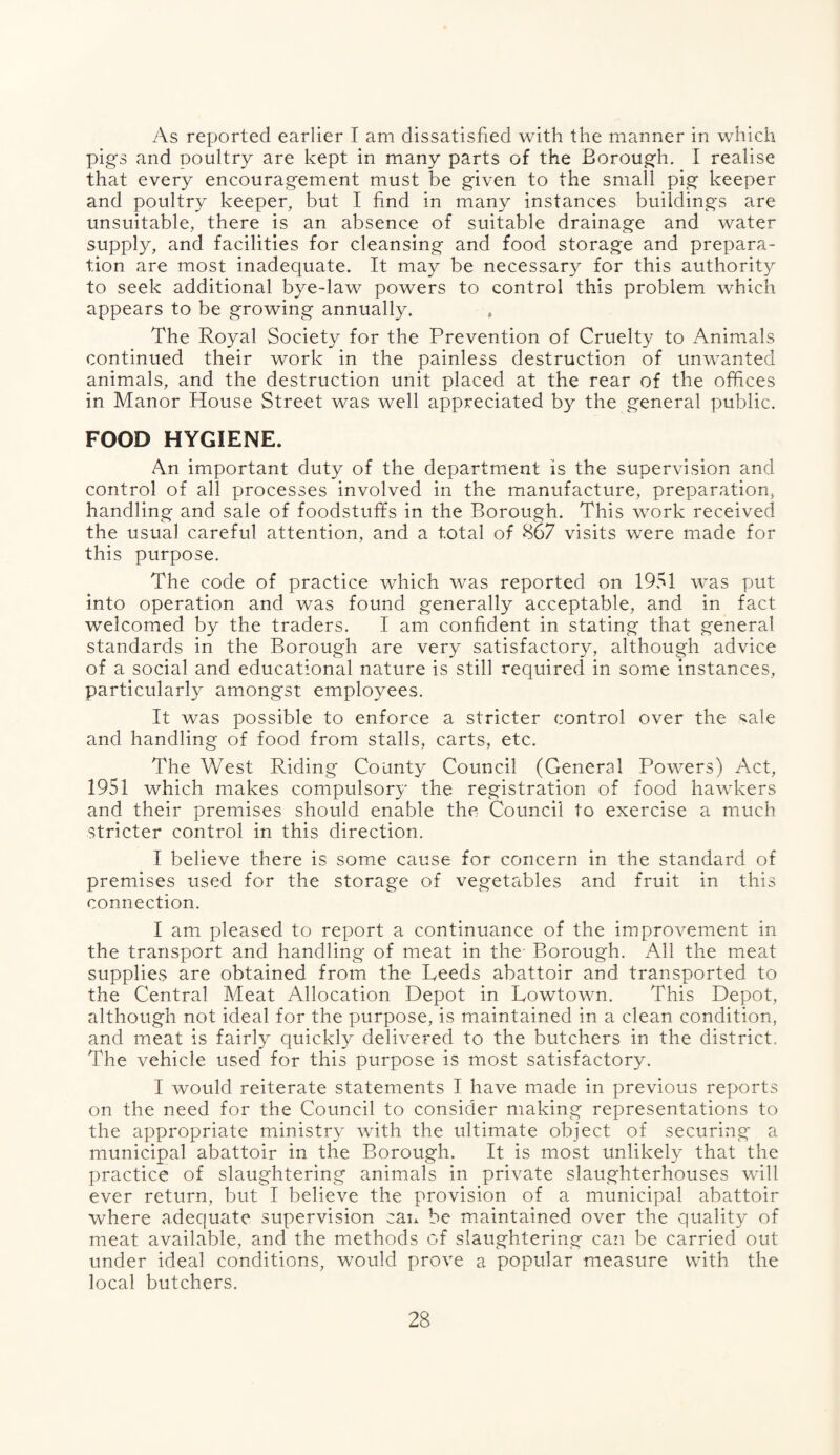 As reported earlier I am dissatisfied with the manner in which pigs and poultry are kept in many parts of the Borough. I realise that every encouragement must be given to the small pig keeper and poultry keeper, but I find in many instances buildings are unsuitable, there is an absence of suitable drainage and water supply, and facilities for cleansing and food storage and prepara¬ tion are most inadequate. It may be necessary for this authority to seek additional bye-law powers to control this problem which appears to be growing annually. * The Royal Society for the Prevention of Cruelty to Animals continued their work in the painless destruction of unwanted animals, and the destruction unit placed at the rear of the offices in Manor House Street was well appreciated by the general public. FOOD HYGIENE. An important duty of the department is the supervision and control of all processes involved in the manufacture, preparation, handling and sale of foodstuffs in the Borough. This work received the usual careful attention, and a total of 867 visits were made for this purpose. The code of practice which was reported on 1951 was put into operation and was found generally acceptable, and in fact welcomed by the traders. I am confident in stating that general standards in the Borough are very satisfactory, although advice of a social and educational nature is still required in some instances, particularly amongst employees. It was possible to enforce a stricter control over the ^ale and handling of food from stalls, carts, etc. The West Riding County Council (General Powers) Act, 1951 which makes compulsory the registration of food hawkers and their premises should enable the Council to exercise a much stricter control in this direction. I believe there is some cause for concern in the standard of premises used for the storage of vegetables and fruit in this connection. I am pleased to report a continuance of the improvement in the transport and handling of meat in the Borough. All the meat supplies are obtained from the Leeds abattoir and transported to the Central Meat Allocation Depot in Lowtown. This Depot, although not ideal for the purpose, is maintained in a clean condition, and meat is fairly quickly delivered to the butchers in the district. The vehicle used for this purpose is most satisfactory. I would reiterate statements I have made in previous reports on the need for the Council to consider making representations to the appropriate ministry with the ultimate object of securing* a municipal abattoir in the Borough. It is most unlikely that the practice of slaughtering animals in private slaughterhouses will ever return, but I believe the provision of a municipal abattoir where adequate supervision can be maintained over the quality of meat available, and the methods of slaughtering can be carried out under ideal conditions, would prove a popular measure with the local butchers.