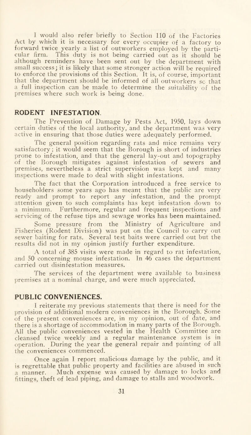 I would also refer briefly to Section 110 of the Factories Act by which it is necessary for every occupier of a factory to forward twice yearly a list of outworkers employed by the parti¬ cular firm. This duty is not being carried out as it should be although reminders have been sent out by the department with small successj it is likely that some stronger action will be required to enforce the provisions of this Section. It is, of course, important that the department should be informed of all outworkers sc that a full inspection can be made to determine the suitability of the premises where such work is being done. RODENT INFESTATION. The Prevention of Damage by Pests Act, 1950, lays down certain duties of the local authority, and the department was very active in ensuring that those duties were adequately performed. The general position regarding rats and mice remains very satisfactory; it would seem that the Borough is short of industries prone to infestation, and that the general lay-out and topography of the Borough mitigates against infestation of sewers and premises, nevertheless a strict supervision was kept and many inspections were made to deal with slight infestations. The fact that the Corporation introduced a free service to householders some years ago has meant that the public are very ready and prompt to report any infestation, and the prompt attention given to such complaints has kept infestation down to a minimum. Furthermore, regular and frequent inspections and servicing of the refuse tips and sewage works has been maintained. Some pressure from the Ministry of Agriculture and Fisheries (Rodent Division) was put on the Council to carry out sewer baiting for rats. Several test baits were carried out but the results did not in my opinion justify further expenditure. A total of 385 visits were made in regard to rat infestation, and 50 concerning mouse infestation. In 46 cases the department carried out disinfestation measures. The services of the department were available to business premises at a nominal charge, and were much appreciated. PUBLIC CONVENIENCES. I reiterate my previous statements that there is need for the provision of additional modern conveniences in the Borough. Some of the present conveniences are, in my opinion, out of date, and there is a shortage of accommodation in many parts of the Borough. All the public conveniences vested in the Health Committee are cleansed twice weekly and a regular maintenance system is in operation. During the year the general repair and painting of all the conveniences commenced. Once again I report malicious damage by the public, and it is regrettable that public property and facilities are abused in such a manner. Much expense was caused by damage to locks and fittings, theft of lead piping, and damage to stalls and woodwork.