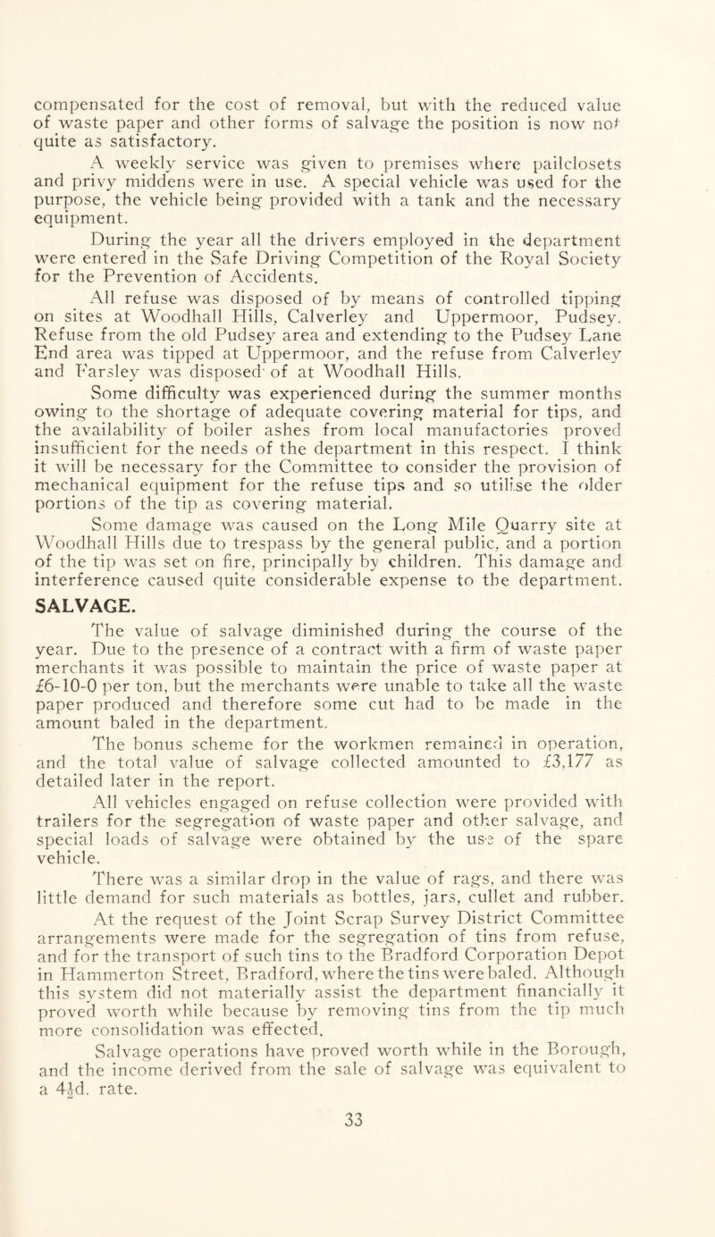 compensated for the cost of removal, but with the reduced value of waste paper and other forms of salvage the position is now not quite as satisfactory. A weekly service was given to premises where pailclosets and privy middens were in use. A special vehicle was used for the purpose, the vehicle being provided with a tank and the necessary equipment. During the year all the drivers employed in the department were entered in the Safe Driving Competition of the Royal Society for the Prevention of Accidents. All refuse was disposed of by means of controlled tipping on sites at Woodhall Hills, Calverley and Uppermoor, Pudsey. Refuse from the old Pudsey area and extending to the Pudsey Lane End area was tipped at Uppermoor, and the refuse from Calverley and Parsley was disposed' of at Woodhall Hills. Some difficulty was experienced during the summer months owing to the shortage of adequate covering material for tips, and the availability of boiler ashes from local manufactories proved insufficient for the needs of the department in this respect. I think it will be necessary for the Committee to consider the provision of mechanical equipment for the refuse tips and so utilise the older portions of the tip as covering material. Some damage was caused on the Long Mile Quarry site at Woodhall Hills due to trespass by the general public, and a portion of the tip was set on fire, principally by children. This damage and interference caused quite considerable expense to the department. SALVAGE. The value of salvage diminished during the course of the year. Due to the presence of a contract with a firm of waste paper merchants it was possible to maintain the price of waste paper at £6-10-0 per ton. but the merchants were unable to take all the waste paper produced and therefore some cut had to be made in the amount baled in the department. The bonus scheme for the workmen remained in operation, and the total value of salvage collected amounted to £3,177 as detailed later in the report. All vehicles engaged on refuse collection were provided with trailers for the segregation of waste paper and other salvage, and special loads of salvage were obtained by the use of the spare vehicle. There was a similar drop in the value of rags, and there was little demand for such materials as bottles, jars, cullet and rubber. At the request of the Joint Scrap Survey District Committee arrangements were made for the segregation of tins from refuse, and for the transport of such tins to the Bradford Corporation Depot in Hammerton Street, Bradford, where the tins were baled. Although this system did not materially assist the department financially it proved worth while because by removing tins from the tip much more consolidation was effected. Salvage operations have proved worth while in the Borough, and the income derived from the sale of salvage was equivalent to a 4Jd. rate.
