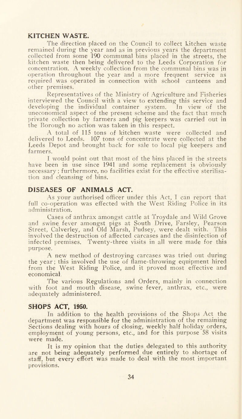 KITCHEN WASTE. The direction placed on the Council to collect kitchen waste remained during the year and as in previous years the department collected from some 190 communal bins placed in the streets, the kitchen waste then being delivered to the Leeds Corporation for concentration. A weekly collection from the communal bins was in operation throughout the year and a more frequent service as required was operated in connection with school canteens and other premises. Representatives of the Ministry of Agriculture and Fisheries interviewed the Council with a view to extending this service and developing the individual container system. In view of the uneconomical aspect of the present scheme and the fact that much private collection by farmers and pig keepers was carried out in the Borough no action was taken in this respect. A total of 115 tons of kitchen waste were collected and delivered to Leeds. 107 tons of concentrate were collected at the Leeds Depot and brought back for sale to local pig keepers and farmers. I would point out that most of the bins placed in the streets have been in use since 1941 and some replacement is obviously necessary ; furthermore, no facilities exist for the effective sterilisa¬ tion and cleansing of bins. DISEASES OF ANIMALS ACT. As your authorised officer under this Act, I can report that full co-operation was effected with the West Riding Police in its administration. Cases of anthrax amongst cattle at Troydale and Wild Grove and swine fever amongst pigs at South Drive, Farsley, Pearson Street, Calverley, and Old Marsh, Pudsey, were dealt with. This involved the destruction of affected carcases and the disinfection of infected premises. Twenty-three visits in all were made for this purpose. A new method of destroying- carcases was tried out during the year; this involved the use of flame-throwing equipment hired from the West Riding Police, and it proved most effective and economical The various Regulations and Orders, mainly in connection with foot and mouth disease, swine fever, anthrax, etc., were adequately administered. SHOPS ACT, 1950. In addition to the health provisions of the Shops Act the department was responsible for the administration of the remaining Sections dealing with hours of closing, weekly half holiday orders, employment of young persons, etc., and for this purpose 58 visits were made. It is my opinion that the duties delegated to this authority are not being adequately performed due entirely to shortage of staff, but every effort was made to deal with the most important provisions.