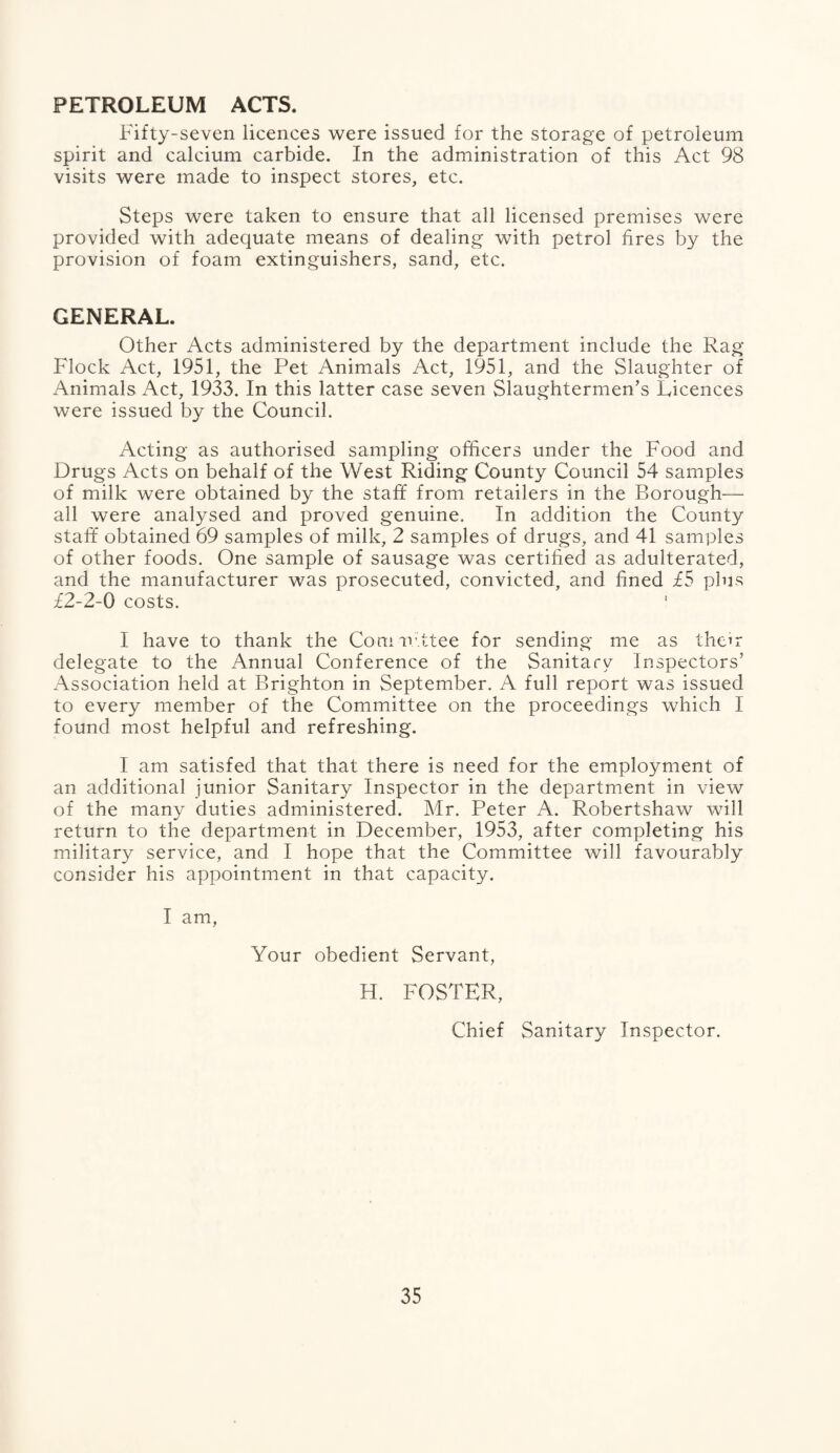 PETROLEUM ACTS. Fifty-seven licences were issued for the storage of petroleum spirit and calcium carbide. In the administration of this Act 98 visits were made to inspect stores, etc. Steps were taken to ensure that all licensed premises were provided with adequate means of dealing with petrol fires by the provision of foam extinguishers, sand, etc. GENERAL. Other Acts administered by the department include the Rag Flock Act, 1951, the Pet Animals Act, 1951, and the Slaughter of Animals Act, 1933. In this latter case seven Slaughtermen’s Licences were issued by the Council. Acting as authorised sampling officers under the Food and Drugs Acts on behalf of the West Riding County Council 54 samples of milk were obtained by the staff from retailers in the Borough— all were analysed and proved genuine. In addition the County staff obtained 69 samples of milk, 2 samples of drugs, and 41 samples of other foods. One sample of sausage was certified as adulterated, and the manufacturer was prosecuted, convicted, and fined £5 plus £2-2-0 costs. I have to thank the Comrfittee for sending me as their delegate to the Annual Conference of the Sanitary Inspectors’ Association held at Brighton in September. A full report was issued to every member of the Committee on the proceedings which I found most helpful and refreshing. I am satisfed that that there is need for the employment of an additional junior Sanitary Inspector in the department in view of the many duties administered. Mr. Peter A. Robertshaw will return to the department in December, 1953, after completing his military service, and I hope that the Committee will favourably consider his appointment in that capacity. I am, Your obedient Servant, H. FOSTER, Chief Sanitary Inspector.