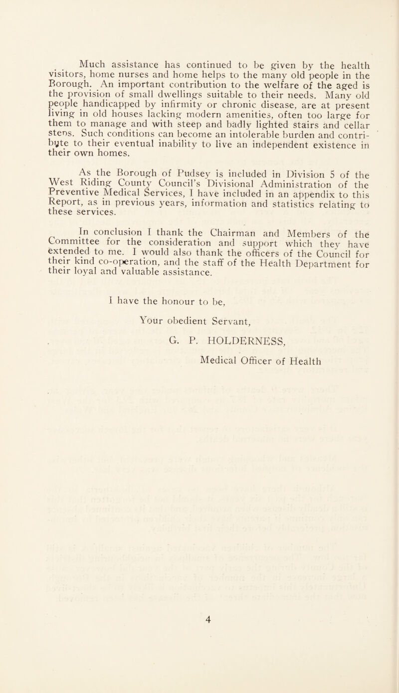 Much assistance has continued to be g’iven by the health visitors, home nurses and home helps to the many old people in the Borough. An important contribution to the welfare of the ag^ed is the provision of small dwellings suitable to their needs. Many old people handicapped by inhrmity or chronic disease, are at present living- in old houses lacking modern amenities, often too large for them to manage and with steep and badly lighted stairs and cellar stens. Such conditions can become an intolerable burden and contri- byte to their eventual inability to live an independent existence in their own homes. As the Borough of Pudsey is included in Division 5 of the West Riding Count}^ Councibs Divisional Administration of the Preventive Medical Services, I have included in an appendix to this Report, as in previous years, information and statistics relating to these services. In conclusion I thank the Chairman and Members of the Committee for the consideration and support which the}^ have extended to me. I would also thank the officers of the Council for their kind co-operation, and the staff of the Health Department for their loyal and valuable assistance. 1 have the honour to be, Your obedient Servant, G. P. HOLDERNESS, Medical Officer of Health