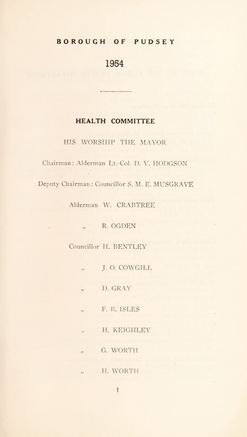 1954 HEALTH COMMITTEE HIS WORSHIP THE MAYOR Cliairnian: Alderman Lt.-Col. D. V. PIODGSON Deputy Chairman : Councillor S. M. E. MUSGRAVE Alderm.an W, CRABTREE , „ R. OGDEN Councillor H. BENTLEY „ J. O. COWGILL ,, D. GRAY „ F. B. ISLES H. KEIGHLEY „ G. WORTH „ H, WOR'I'H