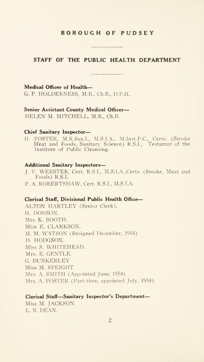 STAFF OF THE PUBLIC HEALTH DEPARTMENT Medical Officer of Health— G. P. HOLDERNESS, M.B., Ch.B., D.P.H. Senior Assistsmt County Medical Officer— HELEN M. MITCHELL, M.B., Ch.B. Chief Sanitary Inspector— H. FOSTER, M.R.San.L, M.S.I.A., M.Inst.P.C., Certs. (Smoke Meat and Foods, Sanitary Science) R.S.I., Testamur of the Institute of Public Cleansing. Additional Sanitary Inspectors— I. V. WEBSTER, Cert. R.S L, M.S.I.A.,Certs. (Smoke, Meat and Foods) R.S.L P. A. ROBERTSHAW, Cert. R.S.L, M.S.I.A. Clerical Staff, Divisional Public Health Office— ALTON FIARTLEY (Senior Clerk). H. DOBSON. Mrs. K. BOOTH. Miss E. CLARKSON. M. M. WATSON (Resigned December, 1954) D. HODGSON. Miss S. WHITEHEAD. Mrs. E. GENTLE. G. DUNKERLEY Miss M. SPEIGHT Mrs. A. SMITH (Appointed June, 1954) Airs, A. FOSTER (Part-time, a])pointed July, 1954). Clerical Staff—Sanitary Inspector’s Department— Miss M. JACKSON L. N, DEAN.