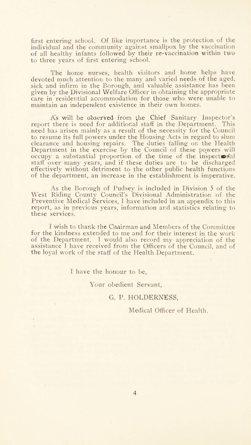 first entering school. Of like importance is the protection of the individual and the community against smallpox by the vaccination of all healthy infants followed by their re-vaccination within two to three years of first entering school. The home nurses, health visitors and home helps have devoted much attention to the many and varied needs of the aged, sick and infirm in the Boroug'h, and valuable assistance has been given by the Divisional Welfare Officer in obtaining the appropriate care in residential accommodation for those who were unable to maintain an independent existence in their own homes. As will be observed from the Chief Sanitary Inspector’s report there is need for additional stafif in the Department. This need has arisen mainly as a result of the necessit}^ for the Council to resume its full powers under the Housing Acts in regard to slum clearance and housing repairs. The duties falling on the Health Department in the exercise b}^ the Council of these powers will occupy a substantial proportion of the time of the inspectorial staff over many years, and if these duties are to be discharged effectively without detriment to the other public health functions of the department, an increase in the establishment is imperative. As the Borough of Pudse}^ is included in Division 5 of the West B-iding- County Council’s Divisional Administration of the Preventive Medical Services, I have included in an appendix to this report, as in previous years, information and statistics relating to these services. I wish to thank the Chairman and Alembers of the Committee for the kindness extended to me and for their interest in the work of the Department. I would also record my appreciation of the assistance I have received from the Officers of the Council, and of the lo3al work of the staff* of the Health Department. I have the honour to be. Your obedient Servant, G. P. HOLDERNESS, Medical Officer of Health.