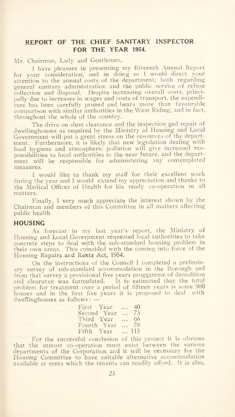 REPORT OF THE CHIEF SANITARY INSPECTOR FOR THE YEAR 1954. Mr. Chairman, Lady and Gentlemen, I have pleasure in presenting my fifteenth Annual Report for your consideration, and in doing so I would direct your attention to the annual costs of the department, both regarding general sanitary administration and the 'public service of refuse collection and disposal. Despite increasing overall costs, princi¬ pally due to increases in wages and costs of transport, the expendi¬ ture has been carefully pruned and bears more than favourable comparison with similar authorities in the West Riding, and in fact, throughout the whole of the country. The drive on slum clearance and the inspection and repair of dwellinghouses as required by the Ministr}^ of Housing and Local Government will put a great stress on the resources of the depart¬ ment. Furthermore, it is likely that new legislation dealing with food hygiene and atmospheric pollution will give increased res¬ ponsibilities to local authorities in the near future, and the depart¬ ment will be responsible for administering any contemplated measures. I would like to thank my staff for their excellent work during the year and I would extend my appreciation and thanks to the Medical Officer of Health for his ready co-operation in all matters. Finally, I very much appreciate the interest shown by the Chairman and members of this Committee in all matters affecting public health HOUSING As forecast in my last year’s report, the Ministry of Housing and Local Government requested local authorities to take concrete steps to deal with the sub-standard housing problem in their own areas. This coincided with the coming into force of the Housing Repairs and Rents Act, 1954. On the instructions of the Council I completed a prelimin¬ ary survey of sub-standard accommodation in the Borough and from that survey a provisional five years programme of demolition and clearance was formulated. It is estimated that the total problem for treatment over a period of fifteen years is some 980 houses and in the first five years it is proposed to deal with dwellinghotises as follows: — First Year ... 40 Second Year ... 73 Third Year ... 66 Fourth Year ... 78 Fifth Year ... 115 For the successful conclusion of this project it is obvious that the utmost co-operation must exist between the various departments of the Corporation and it will be necessary for the Housing Committee to have suitable alternative accommodation available at rents which the tenants can readily afford. It is also,