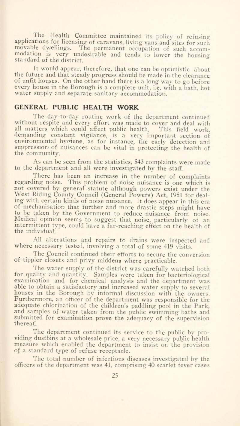 The Health Committee maintained its policy of refusing- applications for licensing- of caravans, living- vans and sites for such movable dwellings. The permanent occupation of such accom¬ modation is very undesirable and tends to lower the housing standard of the district. It would appear, therefore, that one can be optimistic about the future and that steady progress should be made in the clearance of unfit houses. On the other hand there is a long way to go before every house in the Borough is a complete unit, i.e. with a bath, hot water supply and separate sanitary accommodation. GENERAL PUBLIC HEALTH WORK The day-to-day routine work of the department continued without respite and every effort was made to cover and deal with all matters which could affect public health. This field work, dernanding constant vigilance, is a very important section of environmental hyp^iene, as for instance, the early detection and suppression^ of nuisances can be vital in protecting the health of the community. As can be seen from the statistics, 543 complaints were made to the department and all were investigated by the staff. There has been an increase in the number of complaints regarding noise. This problem of noise nuisance is one which is not covered by general statute although powers exist under the West Riding County Council (General Powers) Act, 1951 for deal¬ ing with certain kinds of noise nuisance. It does appear in this era of mechanisatiorj that further and more drastic steps might have to be taken by the Government to reduce nuisance from noise. Medical opinion seems to suggest that noise, particularly of an intermittent type, could have a far-reaching effect on the health of the individual. All alterations and repairs to drains were inspected and where necessary tested, involving a total of some 419 visits. The (Council continued their efforts to secure the conversion of tippler closets and privy middens where practicable. The water supply of the district was carefully watched both for quality and cfuantity. Samples were taken for bacteriological examination and for chemical analysis and the department was able to obtain a satisfactory and increased water supply to several houses in the Borough by informal discussion with the owners. Furthermore, an officer of the department was responsible for the adequate chlorination of the children’s paddling pool in the Park, and samples of water taken from the public swimming baths and submitted for examination prove the adequacy of the supervision thereat. The department continued its service to the public by pro¬ viding dustbins at a wholesale price, a very necessary public health measure which enabled the department to insist on the provision of a standard type of refuse receptacle. The total number of infectious diseases investigated by the officers of the department was 41, comprising 40 scarlet fever cases