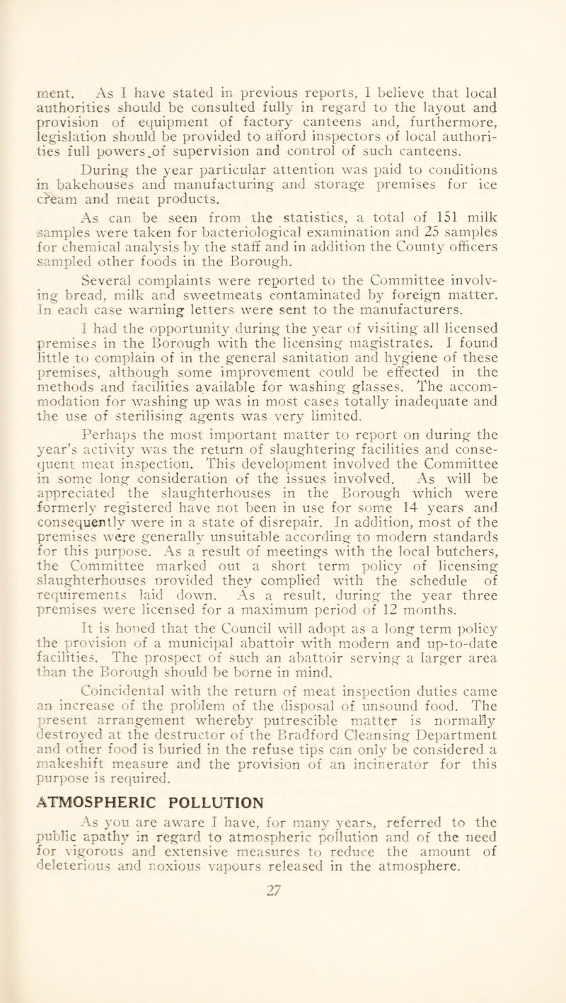 rnent. As I have stated in previous reports, i believe that local authorities should be consulted fully in regard to the layout and provision of equipment of factory canteens and, furthermore, legislation should be provided to afford inspectors of local authori¬ ties full powers_o£ supervision and control of such canteens. During the year particular attention was paid to conditions in bakehouses and manufacturing and storage premises for ice c^eam and meat products. As can be seen from the statistics, a total of 151 milk samples were taken for bacteriological examination and 25 samples for chemical analysis by the staff* and in addition the County officers sampled other foods in the Borough. Several complaints were reported to the Committee involv¬ ing bread, milk and sweetmeats contaminated by foreigm matter. In each case warning letters were sent to the manufacturers. I had the opportunity during the year of visiting all licensed premises in the Borough with the licensing magistrates. I found little to complain of in the general sanitation and hygiene of these premises, although some improvement could be effected in the methods and facilities available for washing glasses. The accom¬ modation for washing up was in most cases totally inadequate and the use of sterilising agents was very limited. Perhaps the most important matter to report on during the year’s activity was the return of slaughtering facilities and conse¬ quent meat inspection. This development involved the Committee in some long consideration of the issues involved. As will be appreciated the slaughterhouses in the Borough which were formerly registered have not been in use for some 14 years and consequently were in a state of disrepair. In addition, most of the premises were generally unsuitable according- to modern standards for this purpose. As a result of meetings with the local butchers, the Committee marked out a short term policy of licensing slaughterhouses orovided the}'’ complied with the schedule of requirements laid down. As a result, during the year three premises were licensed for a maximum period of 12 months. It is honed that the Council will adopt as a long term policy the provision of a municipal abattoir with modern and up-to-date facilities. The prospect of such an abattoir serving a larger area than the Borough should be borne in mind. Coincidental with the return of meat inspection duties came an increase of the problem of the disposal of unsound food. The present arrangement whereby putrescible matter is normally destroyed at the destructor of the Bradford Cleansing Department and other food is buried in the refuse tips can only be considered a makeshift measure and the provision of an incinerator for this purpose is required. .ATMOSPHERIC POLLUTION As you are aware I have, for many years, referred to the public apathy in regard to atmospheric pollution and of the need for vigorous and extensive measures to reduce the amount of deleterious and noxious vapours released in the atmosphere.