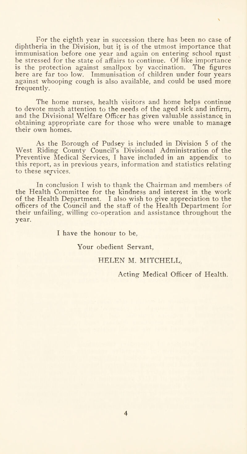 \ For the eighth year in succession there has been no case of diphtheria in the Division, but it is of the utmost importance that immunisation before one year and again on entering school rr^ust be stressed for the state of affairs to continue. Of like importance is the protection against smallpox by vaccination. The figures here are far too low. Immunisation of children under four years against whooping cough is also available, and could be used more frequently. The home nurses, health visitors and home helps continue to devote much attention to the needs of the aged sick and infirm, and the Divisional Welfare Officer has given valuable assistance, in obtaining appropriate care for those who were unable to manage their own homes. As the Borough of Pudsey is included in Division 5 of the West Riding County Council’s Divisional Administration of the Preventive Medical Services, I have included in an appendix to this report, as in previous years, information and statistics relating to these services. In conclusion I wish to thank the Chairman and members of the Health Committee for the kindness and interest in the work of the Health Department. I also wish to give appreciation to the officers of the Council and the staff of the Health Department for their unfailing, willing co-operation and assistance throughout the year. I have the honour to be. Your obedient Servant, HELEN M. MITCHELL, Acting Medical Officer of Health.