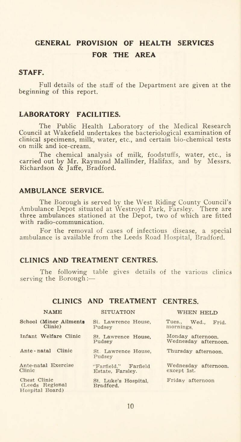 GENERAL PROVISION OF HEALTH SERVICES FOR THE AREA STAFF. Full details of the staff of the Department are given at the beginning of this report. LABORATORY FACILITIES. The Public Health Laboratory of the Medical Research Council at Wakefield undertakes the bacteriological examination of clinical specimens, milk, water, etc., and certain bio-chemical tests on milk and ice-cream. The chemical analysis of milk, foodstuffs, water, etc., is carried out by Mr. Raymond Mallinder, Halifax, and by Messrs. Richardson & Jaffe, Bradford. AMBULANCE SERVICE. The Borough is served by the West Riding County Council’s Ambulance Depot situated at Westroyd Park, Parsley. There are three ambulances stationed at the Depot, two of which are fitted with radio-communication. For the removal of cases of infectious disease, a special ambulance is available from the Leeds Road Hospital, Bradford. CLINICS AND TREATMENT CENTRES. The following table gives details of the various clinics serving the Borough :— CLINICS NAME School (Minor Ailmenta Clinic) Infant Welfare Clinic Ante - natal Clinic Ante-natal Exercise Clinic Chest Clinic (Leeds Regional Hospital Board) AND TREATMENT SITUATION St. Lawrence House, Pudsey St. Lawrence House, Pudsey St. Lawrence House, Pudsey “Farfield,” Farfield Estate, Farsley. St. Luke’s Hospital, Bradford. CENTRES. WHEN HELD Tues., Wed., Frid. mornings. Monday afternoon. Wednesday afternoon. Thursday afternoon. Wednesday afternoon, except 1st. Friday afternoon
