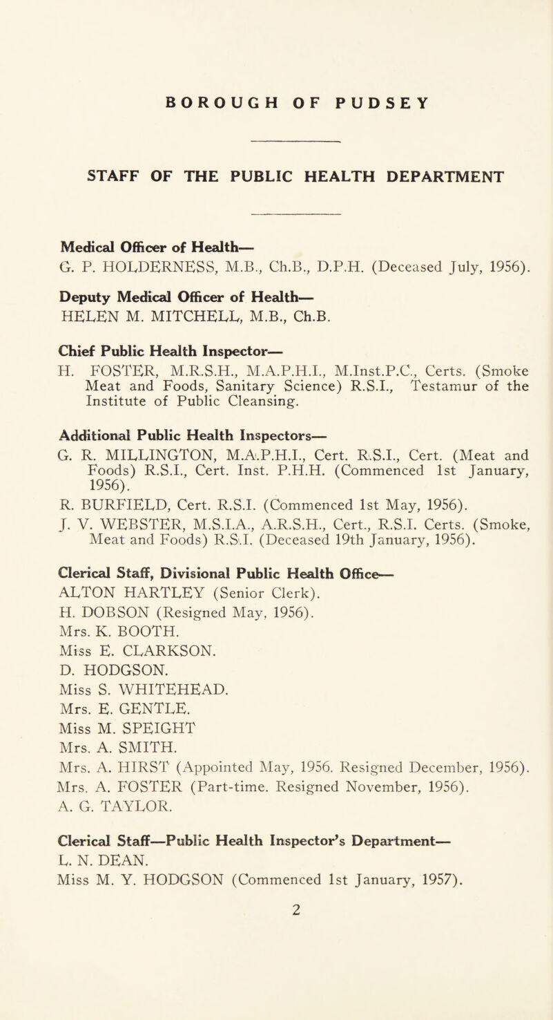 STAFF OF THE PUBLIC HEALTH DEPARTMENT Medical Officer of Health— G. P. HOLDERNESS, M.B., Ch.B., D.P.H. (Deceased July, 1956). Deputy Medical Officer of Health— HELEN M. MITCHELL, M.B., Ch.B. Chief Public Health Inspector— H. FOSTER, M.R.S.H., M.A.P.H.L, M.Inst.P.C, Certs. (Smoke Meat and Foods, Sanitary Science) R.S.L, Testamur of the Institute of Public Cleansing. Additioncd Public Health Inspectors— G. R. MILLINGTON, M.A.P.H.L, Cert. R.S.L, Cert. (Meat and Foods) R.S.L, Cert. Inst. P.H.H. (Commenced 1st January, 1956). R. BURFIELD, Cert. R.S.L (Commenced 1st May, 1956). J. V. WEBSTER, M.S.I.A., A.R.S.H., Cert., R.S.L Certs. (Smoke, Meat and Foods) R.S.L (Deceased 19th January, 1956). Clerical Staff, Divisional Public Health Office— ALTON HARTLEY (Senior Clerk). H. DOBSON (Resigned May, 1956). Mrs. K. BOOTH. Miss E. CLARKSON. D. HODGSON. Miss S. WHITEHEAD. Mrs. E. GENTLE. Miss M. SPEIGHT Mrs. A. SMITH. Mrs. A. HIRST (Appointed May, 1956. Resigned December, 1956). Mrs. A. FOSTER (Part-time. Resigned November, 1956). A. G. TAYLOR. Clerical Staff—Public Health Inspector’s Department— L. N. DEAN. Miss M. Y. HOEKjSON (Commenced 1st January, 1957).