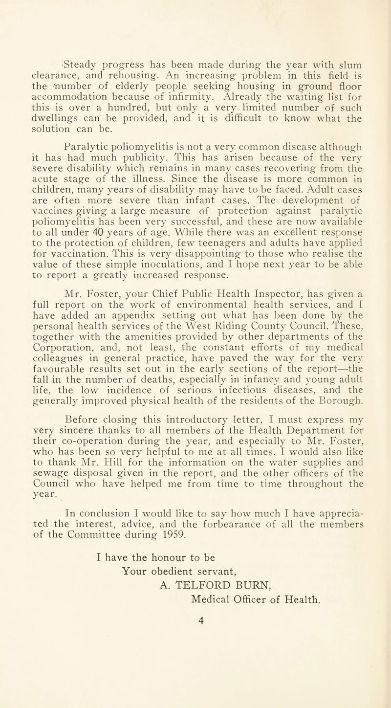 Steady progress has been made during the year with slum clearance, and rehousing. An increasing problem in this field is the dumber of elderly people seeking housing in ground floor accommodation because of infirmity. Already the waiting list for this is over a hundred, but only a very limited number of such dwellings can be provided, and it is difficult to know what the solution can be. Paralytic poliomyelitis is not a very common disease although it has had much publicity. This has arisen because of the very severe disability which remains in many cases recovering from the acute stage of the illness. Since the disease is more common in children, many years of disability may have to be faced. Adult cases are often more severe than infant cases. The development of vaccines giving a large measure of protection against paralytic poliomyelitis has been very successful, and these are now available to all under 40 years of age. While there was an excellent response to the protection of children, few teenagers and adults have applied for vaccination. This is very disappointing to those who realise the value of these simple inoculations, and I hope next year to be able to report a greatly increased response. Mr. Foster, your Chief Public Health Inspector, has given a full report on the work of environmental health services, and 1 have added an appendix setting out what has been done by the personal health services of the West Riding County Council. These, together with the amenities provided by other departments of the Corporation, and, not least, the constant efforts of my medical colleagues in general practice, have paved the way for the very favourable results set out in the early sections of the report—the fall in the number of deaths, especially in infancy and young adult life, the low incidence of serious infectious diseases, and the generally improved physical health of the residents of the Borough. Before closing this introductory letter, I must express my very sincere thanks to all members of the Health Department for their co-operation during the year, and especially to Mr. Foster, who has been so very helpful to me at all times. I would also like to thank Mr. Hill for the information on the water supplies and sewage disposal given in the report, and the other officers of the Council who have helped me from time to time throughout the year. In conclusion I would like to say how much I have apprecia¬ ted the interest, advice, and the forbearance of all the members of the Committee during 1959. I have the honour to be Your obedient servant, A. TELFORD BURN, Medical Officer of Health.