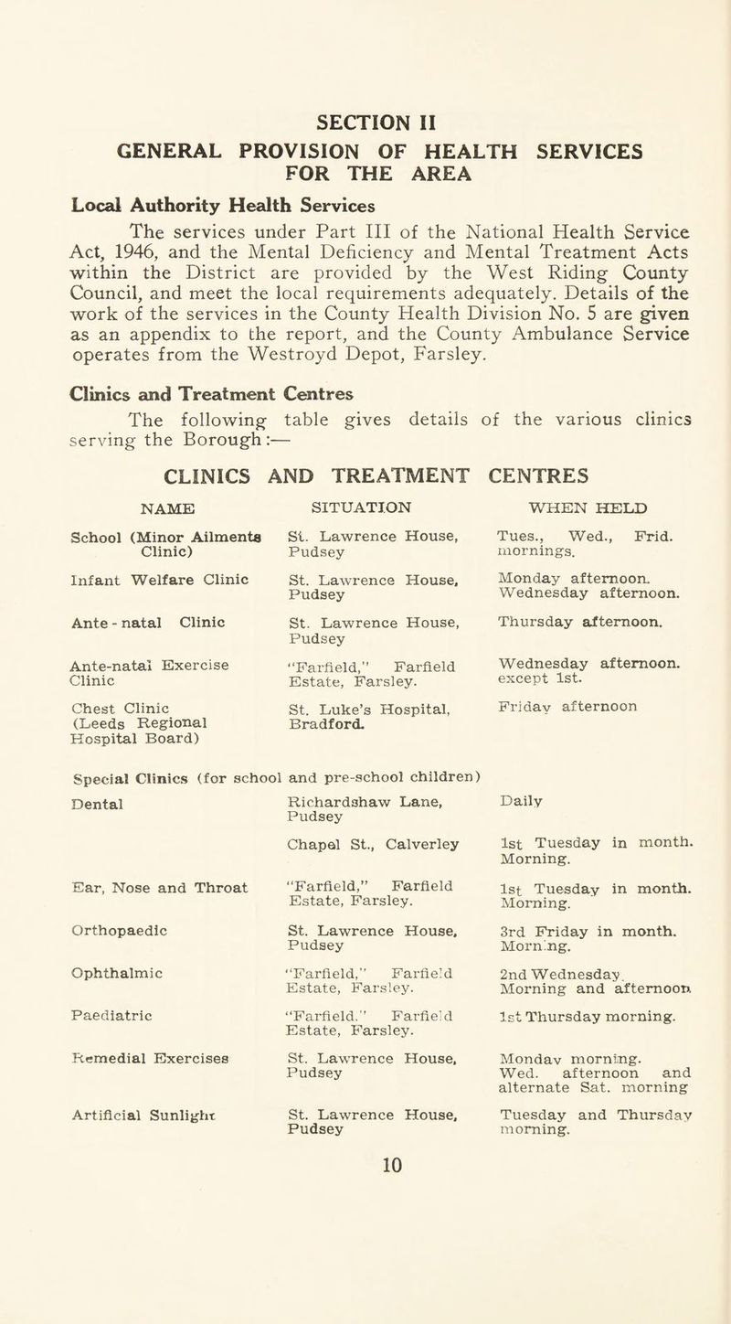 GENERAL PROVISION OF HEALTH SERVICES FOR THE AREA Local Authority Health Services The services under Part III of the National Health Service Act, 1946, and the Mental Deficiency and Mental Treatment Acts within the District are provided by the West Riding County Council, and meet the local requirements adequately. Details of the work of the services in the County Health Division No. 5 are given as an appendix to the report, and the County Ambulance Service operates from the Westroyd Depot, Farsley. Clinics and Treatment Centres The following table gives details of the various clinics serving the Borough:— CLINICS AND TREATMENT CENTRES NAME School (Minor Ailments Clinic) Infant Welfare Clinic Ante - natal Clinic Ante-natal Exercise Clinic Chest Clinic (Leeds Regional Hospital Board) SITUATION St. Lawrence House, Pudsey St. Lawrence House, Pudsey St. Lawrence House, Pudsey “Farfield,” Farfield Estate, Farsley. St. Luke’s Hospital, Bradford. WHEN HELD Tues., Wed., Frid. mornings. Monday afternoon. Wednesday afternoon. Thursday afternoon. Wednesday afternoon. except 1st. Friday afternoon Special Clinics (for school and pre-school children) Dental Richardshaw Lane, Pudsey Chapel St., Calverley Ear, Nose and Throat Orthopaedic Ophthalmic Paediatric Remedial Exercises Artificial Sunlight “Farfield,” Farfield Estate, Farsley. St. Lawrence House, Pudsey “Farfield,” Farfield Estate, Farsley. “Farfield.” Farfield Estate, Farsley. St. Lawrence House, Pudsey St. Lawrence House, Pudsey Daily 1st Tuesday in month. Morning. 1st Tuesday in month. Morning. 3rd Friday in month. Morning. 2nd Wednesday. Morning and afternoon 1st Thursday morning. Monday morning. Wed. afternoon and alternate Sat. morning Tuesday and Thursday morning.