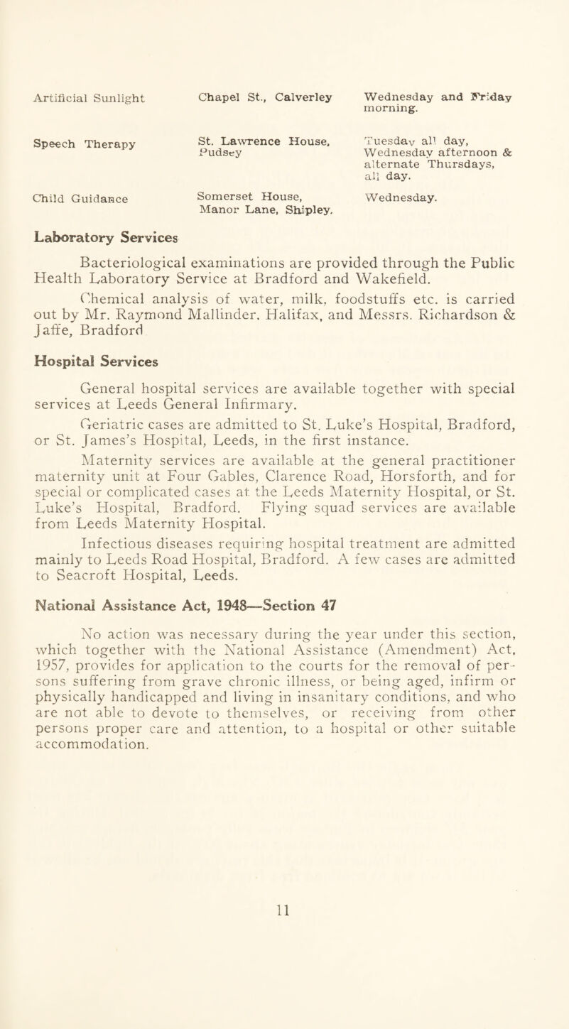 Artificial Sunlight Chapel St., Calverley Wednesday and Friday morning. Speech Therapy St. Lawrence House, Pudsey Tuesday all day, Wednesday afternoon & alternate Thursdays, all day. Child Guidance Somerset House, Manor Lane, Shipley, Wednesday. Laboratory Services Bacteriological examinations are provided through the Public Health Laboratory Service at Bradford and Wakefield. Chemical analysis of water, milk, foodstuffs etc. is carried out by Mr. Raymond Mallinder, Halifax, and Messrs. Richardson & Jafife, Bradford Hospital Services General hospital services are available together with special services at Leeds General Infirmary. Geriatric cases are admitted to St. Luke’s Hospital, Bradford, or St. James’s Hospital, Leeds, in the first instance. Maternity services are available at the general practitioner maternity unit at Four Gables, Clarence Road, Horsforth, and for special or complicated cases at the Leeds Maternity Hospital, or St. Luke’s Hospital, Bradford. Flying squad services are available from Leeds Maternity Hospital. Infectious diseases requiring hospital treatment are admitted mainly to Leeds Road Hospital, Bradford. A few cases are admitted to Seacroft Hospital, Leeds. National Assistance Act, 1948—-Section 47 No action was necessary during the year under this section, which together with the National Assistance (Amendment) Act, 1957, provides for application to the courts for the removal of per¬ sons suffering from grave chronic illness, or being aged, infirm or physically handicapped and living in insanitary conditions, and who are not able to devote to themselves, or receiving from other persons proper care and attention, to a hospital or other suitable accommodation.