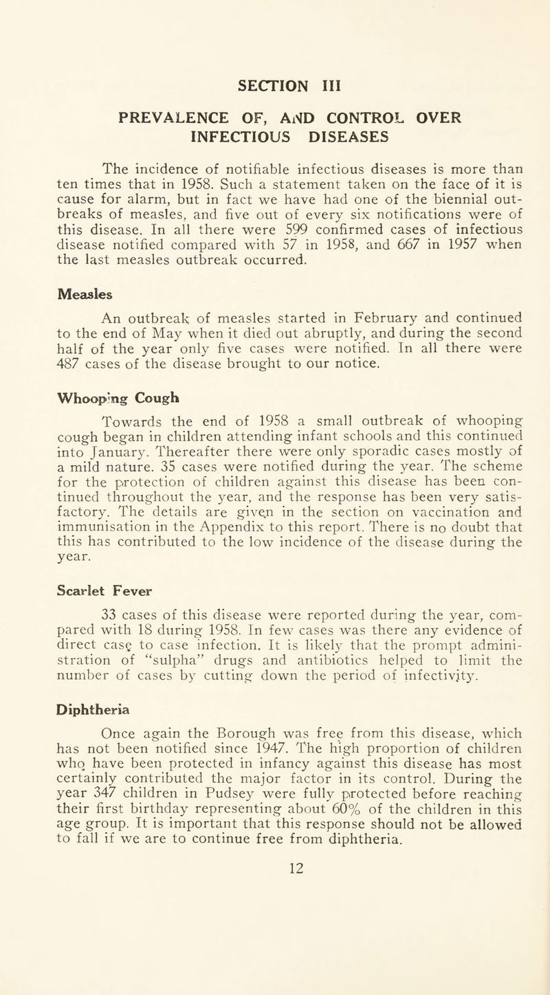 PREVALENCE OF, AND CONTROL OVER INFECTIOUS DISEASES The incidence of notifiable infectious diseases is more than ten times that in 1958. Such a statement taken on the face of it is cause for alarm, but in fact we have had one of the biennial out¬ breaks of measles, and five out of every six notifications were of this disease. In all there were 599 confirmed cases of infectious disease notified compared with 57 in 1958, and 667 in 1957 when the last measles outbreak occurred. Measles An outbreak of measles started in February and continued to the end of May when it died out abruptly, and during the second half of the year only five cases were notified. In all there were 487 cases of the disease brought to our notice. Whoop'ng Cough Towards the end of 1958 a small outbreak of whooping cough began in children attending infant schools and this continued into January. Thereafter there were only sporadic cases mostly of a mild nature. 35 cases were notified during the year. The scheme for the protection of children against this disease has been con¬ tinued throughout the year, and the response has been very satis¬ factory. The details are given in the section on vaccination and immunisation in the Appendix to this report. There is no doubt that this has contributed to the low incidence of the disease during the year. Scarlet Fever 33 cases of this disease were reported during the year, com¬ pared with 18 during 1958. In few cases was there any evidence of direct cas§ to case infection. It is likely that the prompt admini¬ stration of “sulpha” drugs and antibiotics helped to limit the number of cases by cutting down the period of infectivjty. Diphtheria Once again the Borough was free from this disease, which has not been notified since 1947. The high proportion of children who have been protected in infancy against this disease has most certainly contributed the major factor in its control. During the year 347 children in Pudsey were fully protected before reaching their first birthday representing about 60% of the children in this age group. It is important that this response should not be allowed to fall if we are to continue free from diphtheria.