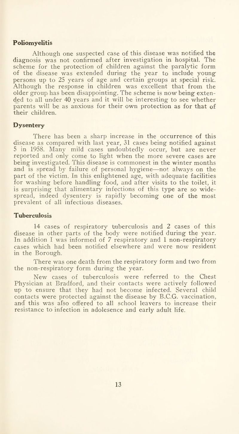 Poliomyelitis Although one suspected case of this disease was notified the diagnosis was not confirmed after investigation in hospital. The scheme for the protection of children against the paralytic form of the disease was extended during the year to include young persons up to 25 years of age and certain groups at special risk. Although the response in children was excellent that from the older group has been disappointing. The scheme is now being exten¬ ded to all under 40 years and it will be interesting to see whether parents will be as anxious for their own protection as for that of their children. Dysentery There has been a sharp increase in the occurrence of this disease as compared with last year, 31 cases being notified against 5 in 1958. Many mild cases undoubtedly occur, but are never reported and only come to light when the more severe cases are being investigated. This disease is commonest in the winter months and is spread by failure of personal hygiene—not always on the part of the victim. In this enlightened age, with adequate facilities for washing before handling food, and after visits to the toilet, it is surprising that alimentary infections of this type are so wide¬ spread, indeed dysentery is rapidly becoming one of the most prevalent of all infectious diseases. Tuberculosis 14 cases/ of respiratory tuberculosis and 2 cases of this disease in other parts of the body were notified during the year. In addition I was informed of 7 respiratory and 1 non-respiratory cases which had been notified elsewhere and were now resident in the Borough. There was one death from the respiratory form and two from the non-respiratory form during the year. New cases of tuberculosis were referred to the Chest Physician at Bradford, and their contacts were actively followed up to ensure that they had not become infected. Several child contacts were protected against the disease by B.C.G. vaccination, and this was also offered to all school leavers to increase their resistance to infection in adolesence and early adult life.