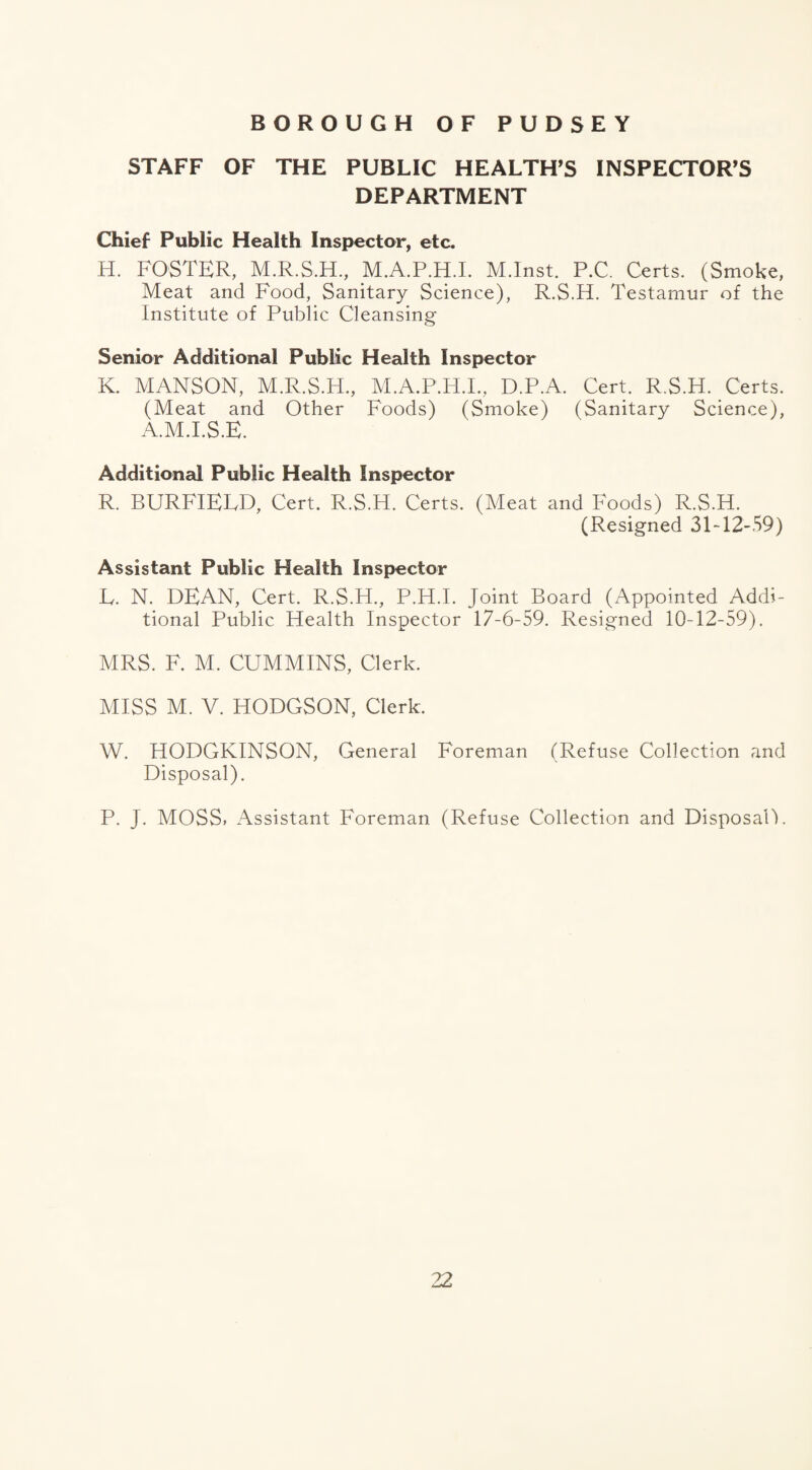 BOROUGH OF PUDSEY STAFF OF THE PUBLIC HEALTH’S INSPECTOR’S DEPARTMENT Chief Public Health Inspector, etc. H. FOSTER, M.R.S.H., M.A.P.H.I. M.Inst. P.C. Certs. (Smoke, Meat and Food, Sanitary Science), R.S.H. Testamur of the Institute of Public Cleansing Senior Additional Public Health Inspector K. MANSON, M.R.S.H., M.A.P.H.I., D.P.A. Cert. R.S.H. Certs. (Meat and Other Foods) (Smoke) (Sanitary Science), A.M.I.S.E. Additional Public Health Inspector R. BURFIELD, Cert. R.S.H. Certs. (Meat and Foods) R.S.H. (Resigned 31-12-59) Assistant Public Health Inspector E. N. DEAN, Cert. R.S.H., P.H.I. Joint Board (Appointed Addi¬ tional Public Health Inspector 17-6-59. Resigned 10-12-59). MRS. F. M. CUMMINS, Clerk. MISS M. V. HODGSON, Clerk. W. HODGKINSON, General Foreman (Refuse Collection and Disposal). P. J. MOSS* Assistant Foreman (Refuse Collection and Disposal!.