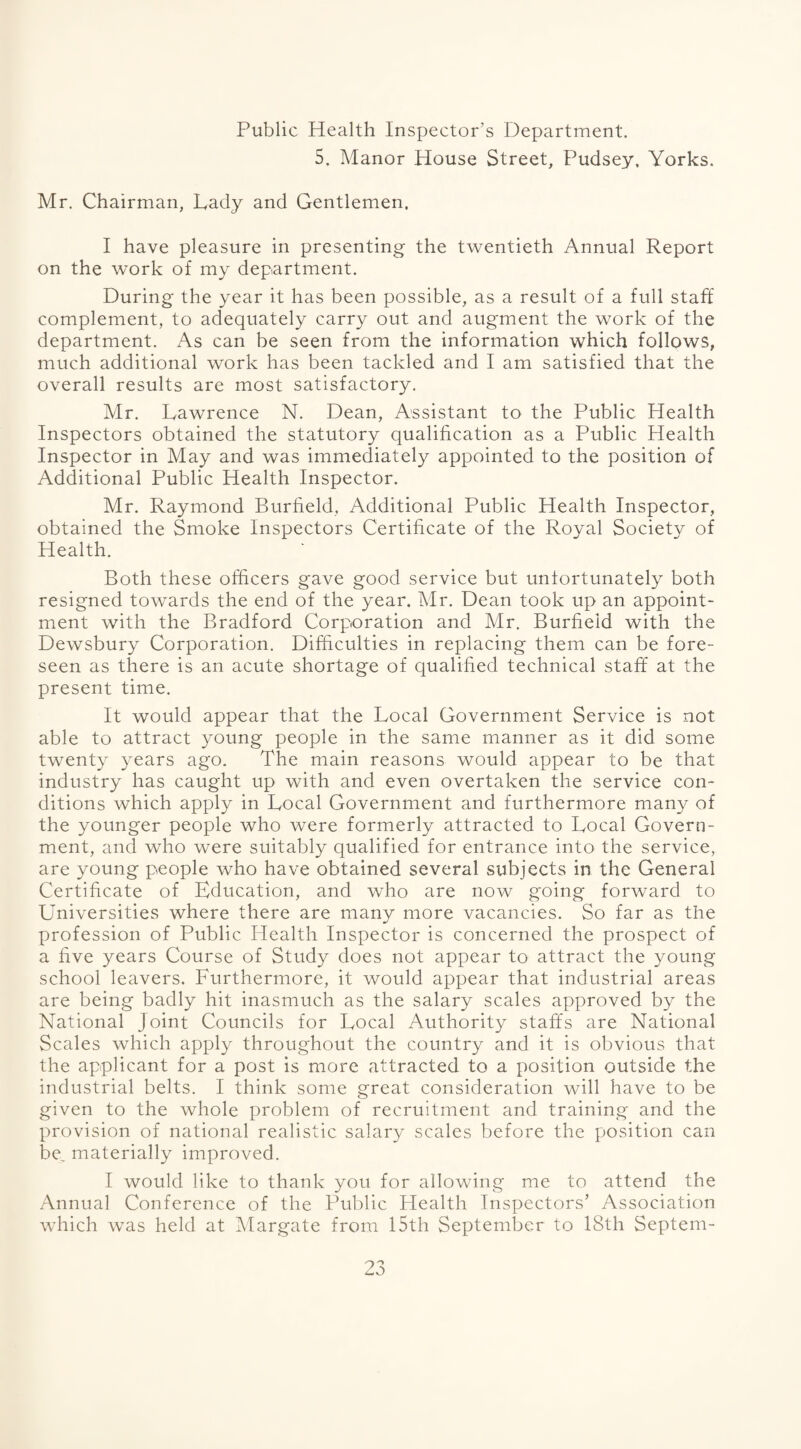 Public Health Inspector’s Department. 5. Manor House Street, Pudsey, Yorks. Mr. Chairman, Lady and Gentlemen. I have pleasure in presenting the twentieth Annual Report on the work of my department. During the year it has been possible, as a result of a full staff complement, to adequately carry out and augment the work of the department. As can be seen from the information which follows, much additional work has been tackled and I am satisfied that the overall results are most satisfactory. Mr. Lawrence N. Dean, Assistant to the Public Health Inspectors obtained the statutory qualification as a Public Health Inspector in May and was immediately appointed to the position of Additional Public Health Inspector. Mr. Raymond Burfield, Additional Public Health Inspector, obtained the Smoke Inspectors Certificate of the Royal Society of Health. Both these officers gave good service but unfortunately both resigned towards the end of the year. Mr. Dean took up an appoint¬ ment with the Bradford Corporation and Mr. Burfield with the Dewsbury Corporation. Difficulties in replacing them can be fore¬ seen as there is an acute shortage of qualified technical staff at the present time. It would appear that the Local Government Service is not able to attract young people in the same manner as it did some twenty years ago. The main reasons would appear to be that industry has caught up with and even overtaken the service con¬ ditions which apply in Local Government and furthermore many of the younger people who were formerly attracted to Local Govern¬ ment, and who were suitably qualified for entrance into the service, are young people who have obtained several subjects in the General Certificate of Education, and who are now going forward to Universities where there are many more vacancies. So far as the profession of Public Health Inspector is concerned the prospect of a five years Course of Study does not appear to attract the young school leavers. Furthermore, it would appear that industrial areas are being badly hit inasmuch as the salary scales approved by the National Joint Councils for Local Authority staffs are National Scales which apply throughout the country and it is obvious that the applicant for a post is more attracted to a position outside the industrial belts. I think some great consideration will have to be given to the whole problem of recruitment and training and the provision of national realistic salary scales before the position can be_ materially improved. I would like to thank you for allowing me to attend the Annual Conference of the Public Health Inspectors’ Association which was held at Margate from 15th September to 18th Septem-