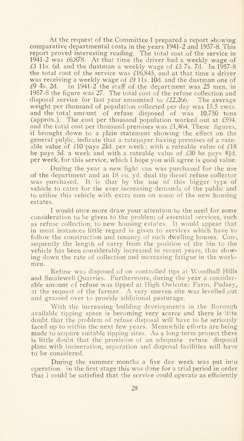 At the request of the Committee I prepared a report showing comparative departmental costs in the years 1941-2 and 1957-8. This report proved interesting reading. The total cost of the service in 1941-2 was £6,878. At that time the driver had a weekly wage of £3 11s. 6d. and the dustman a weekly wage of £3 7s. 7d. In 1957-8 the total cost of the service was £16,845, and at that time a driver was receiving a weekly wage of £9 11s. lOd. and the dustman one of £9 4s. 2d. In 1941-2 the staff of the department was 25 men, in 1957-8 the figure was 27. The total cost of the refuse collection and disposal service for last year amounted to £22,266. The average weight per thousand of population collected per day was 15.5 cwts. and the total amount of refuse disposed of was 10.750 tons (approx.). The cost per thousand population worked out at £594. and the total cost per thousand premises was £1,464. These figures, if brought down to a plain statement showing the effect on the general public, indicate that a ratepayer having premises of a rate¬ able value of £10 pays 2ld. per week; with a rateable value of £18 he pays 5d. a week and with a rateable value of £30 he pays 8§d. per week, for this service, which 1 hope you will agree is good value. During the year a new light van was purchased for the use of the department and an 18 cu. yd. dual tip diesel refuse collector was purchased. It is that by the use of this bigger type of vehicle to cater for the ever increasing demands of the public and to utilise this vehicle with extra men on some of the new housing- estates. I would once more draw your attention to the need for some consideration to be given to the problem of essential services, such as refuse collection, to new housing estates. It would appear that in most instances little regard is given to services which have to follow the construction and tenancy of such dwelling houses. Con¬ sequently the length of carry from the position of the bin to the vehicle has been considerably increased in recent years, thus slow¬ ing down the rate of collection and increasing fatigue in the work¬ men. Refuse was disposed of on controlled tips at Woodhall Hills and Smalewell Quarries. Furthermore, during the year a consider¬ able amount cf refuse was tipped at High Owlcotes Farm, Pudsey, at the request of the farmer. A very uneven site was levelled out and grassed over to provide additional pasturage. With the increasing building developments in the Borough available tipping space is becoming very scarce and there is Hite doubt that the problem of refuse disposal will have to be seriously faced up to within the next few years. Meanwhile efforts are being made to acquire suitable tipping sites. As a long term project there is little doubt that the provision of an adequate refuse disposal plant with incineration, separation and disposal facilities will have to be considered. During the summer months a five day week was put into operation. In the first stage this was done for a trial period in order that I could be satisfied that the service could operate as efficiently