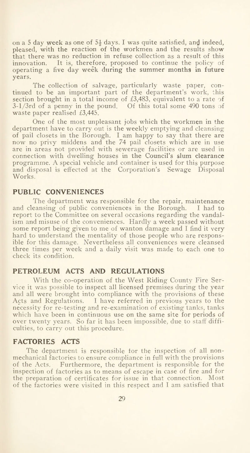 on a 5 day week as one of 5^ days. I was quite satisfied, an$ indeed, pleased, with the reaction of the workmen and the results show that there was no reduction in refuse collection as a result of this innovation. It is, therefore, proposed to continue the policy of operating a five day week during the summer months in future years. The collection of salvage, particularly waste paper, con¬ tinued to be an important part of the department’s work, this section brought in a total income of £3,483, equivalent to a rate of 3-l/3rd of a penny in the pound. Of this total some 490 tons of waste paper realised £3,445. One of the most unpleasant jobs which the workmen in the department have to carry out is the weekly emptying and cleansing of pail closets in the Borough. I am happy to say that there are now no privy middens and the 74 pail closets which are in use are in areas not provided with sewerag'e facilities or are used in connection with dwelling houses in the Council’s slum clearance programme. A special vehicle and container is used for this purpose and disposal is effected at the Corporation’s Sewage Disposal Works. PUBLIC CONVENIENCES The department was responsible for the repair, maintenance and cleansing of public conveniences in the Borough. I had to report to the Committee on several occasions regarding the vandal¬ ism and misuse of the conveniences. Hardly a week passed without some report being given to me of wanton damage and I find it very hard to understand the mentality of those people who are respons¬ ible for this damage. Nevertheless all conveniences were cleansed three times per week and a daily visit was made to each one to check its condition. PETROLEUM ACTS AND REGULATIONS With the co-operation of the West Riding County Fire Ser¬ vice it was possible to inspect all licensed premises during the year and all were brought into compliance with the provisions of these Acts and Regulations. I have referred in previous years to the necessity for re-testing and re-examination of existing tanks, tanks which have been in continuous use on the same site for periods of over twenty years. So far it has been impossible, due to staff diffi¬ culties, to carry out this procedure. FACTORIES ACTS The department is responsible for the inspection of all non¬ mechanical factories to ensure compliance in full with the provisions of the Acts. Furthermore, the department is responsible for the inspection of factories as to means of escape in case of fire and for the preparation of certificates for issue in that connection. Most of the factories were visited in this respect and I am satisfied that