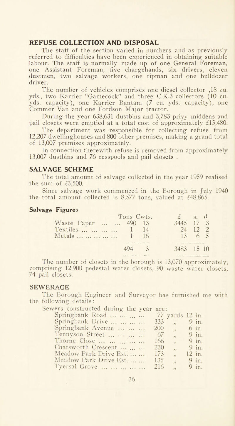 REFUSE COLLECTION AND DISPOSAL The staff of the section varied in numbers and as previously referred to difficulties have been experienced in obtaining* suitable labour. The staff is normally made up of one General Foreman, one Assistant Foreman, five chargehands, six drivers, eleven dustmen, two salvage workers, one tipman and one bulldozer driver. The number of vehicles comprises one diesel collector ,18 cu. yds., two Karrier “Gamecock” and three C.K.3 collectors (10 cu. yds. capacity), one Karrier Bantam (7 cu. yds. capacity), one Commer Van and one Fordson Major tractor. During the year 638,631 dustbins and 3,783 privy middens and pail closets were emptied at a total cost of approximately ±15,480. The department was responsible for collecting refuse from 12,207 dwellinghouses and 800 other premises, making a grand total of 13,007 premises approximately. In connection therewith refuse is removed from approximately 13,007 dustbins and 76 cesspools and pail closets . SALVAGE SCHEME The total amount of salvage collected in the year 1959 realised the sum of £3,500. Since salvage work commenced in the Borough in July 1940 the total amount collected is 8,577 tons, valued at £48,865. Salvage Figures Tons Cwts. £ s. d Waste Paper ... ... 490 13 3445 17 3 Textiles . 1 14 24 12 2 Metals. 1 16 13 6 5 494 3 3483 15 10 The number of closets in the borough is 13,070 approximately, comprising 12,900 pedestal water closets, 90 waste water closets, 74 pail closets. SEWERAGE The Borough Engineer and Surveyor has furnished me with the following details: Sewers constructed during the year are: Springbank Road . ... ... 77 yards 12 in. Springbank Drive. 333 yy 9 in. Springbank Avenue . 200 y y 6 in. Tennyson Street . ... ... 67 yy 9 in. Thorne Close .. . 166 * y 9 in. Chatsworth Crescent ... ... ... 230 y y 9 in. Meadow Park Drive Est. 173 y y 12 in. Meadow Park Drive Est. .. 135 yy 9 in. Tyersal Grove . . 216 yy 9 in.