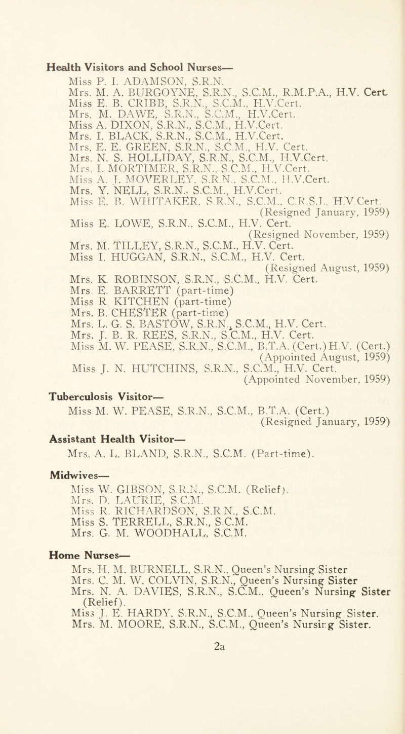 Health Visitors and School Nurses— Miss P. I. ADAMSON, S.R.N. Mrs. M. A. BURGOYNE, S.R.N., S.C.M., R.M.P.A., H.V, Cert Miss E. B. CRIBB, S.R.N, S.G.M., H.V.Cert. Mrs. M. DAWE, S.R.N, S.C.M., H.V.Cert. Miss A. DIXON, S.R.N, S.C.M, H.V.Cert. Mrs. I. BLACK, S.R.N, S.C.M, H.V.Cert. Mrs. E. E. GREEN, S.R.N, S.C.M, H.V. Cert. Mrs. N. S. HOLLIDAY, S.R.N, S.C.M, H.V.Cert. Mrs. I. MORTIMER, S.R.N, S.C.M, H.V.Cert. Miss A. I. MOVERLEY, S.R.N, S.C.M, H.V.Cert. Mrs. Y. NELL, S.R.N., S.C.M, H.V.Cert. Miss F, B. WHITAKER. S.R.N, S.C.M, C.R.S.I., H.V Cert. (Resigned January, 1959) Miss E. LOWE, S.R.N, S.C.M, H.V. Cert. (Resigned November, 1959) Mrs. M. TILLEY, S.R.N, S.C.M, H.V. Cert. Miss I. HUGGAN, S.R.N, S.C.M, H.V. Cert. (Resigned August, 1959) Mrs. K, ROBINSON, S.R.N, S.C.M, H.V. Cert. Mrs E. BARRETT (part-time) Miss R KITCHEN (part-time) Mrs. B. CHESTER (part-time) Mrs. L. G. S. BASTOW, S.R.N, S.C.M, H.V. Cert. Mrs. J. B. R. REES, S.R.N, S.C.M, H.V. Cert. Miss M. W. PEASE, S.R.N, S.C.M, B.T.A. (Cert.) H.V. (Cert.) (Appointed August, 1959) Miss J. N. HUTCHINS, S.R.N, S.C.M, H.V. Cert. (Appointed November, 1959) Tuberculosis Visitor— Miss M. W. PEASE, S.R.N, S.C.M, B.T.A. (Cert.) (Resigned January, 1959) Assistant Health Visitor— Mrs. A. L. BLAND, S.R.N, S.C.M. (Part-time). Midwives— Miss W. GIBSON, S.R.N, S.C.M. (Relief). Mrs. D. LAURIE, S.C.M. Miss R. RICHARDSON, S.R N„ S.C.M. Miss S. TERRELL, S.R.N, S.C.M. Mrs. G. M. WOODHALL, S.C.M. Home Nurses— Mrs. H. M. BURNELL. S.R.N, Queen’s Nursing Sister Mrs. C. M. W. COLVIN, S.R.N, Queen’s Nursing Sister Mrs. N. A. DAVIES, S.R.N, S.C.M, Queen’s Nursing Sister (Relief). Miss J. E. HARDY. S.R.N, S.C.M, Queen’s Nursing Sister. Mrs. *M. MOORE, S.R.N, S.C.M, Queen’s Nursing Sister. 2a