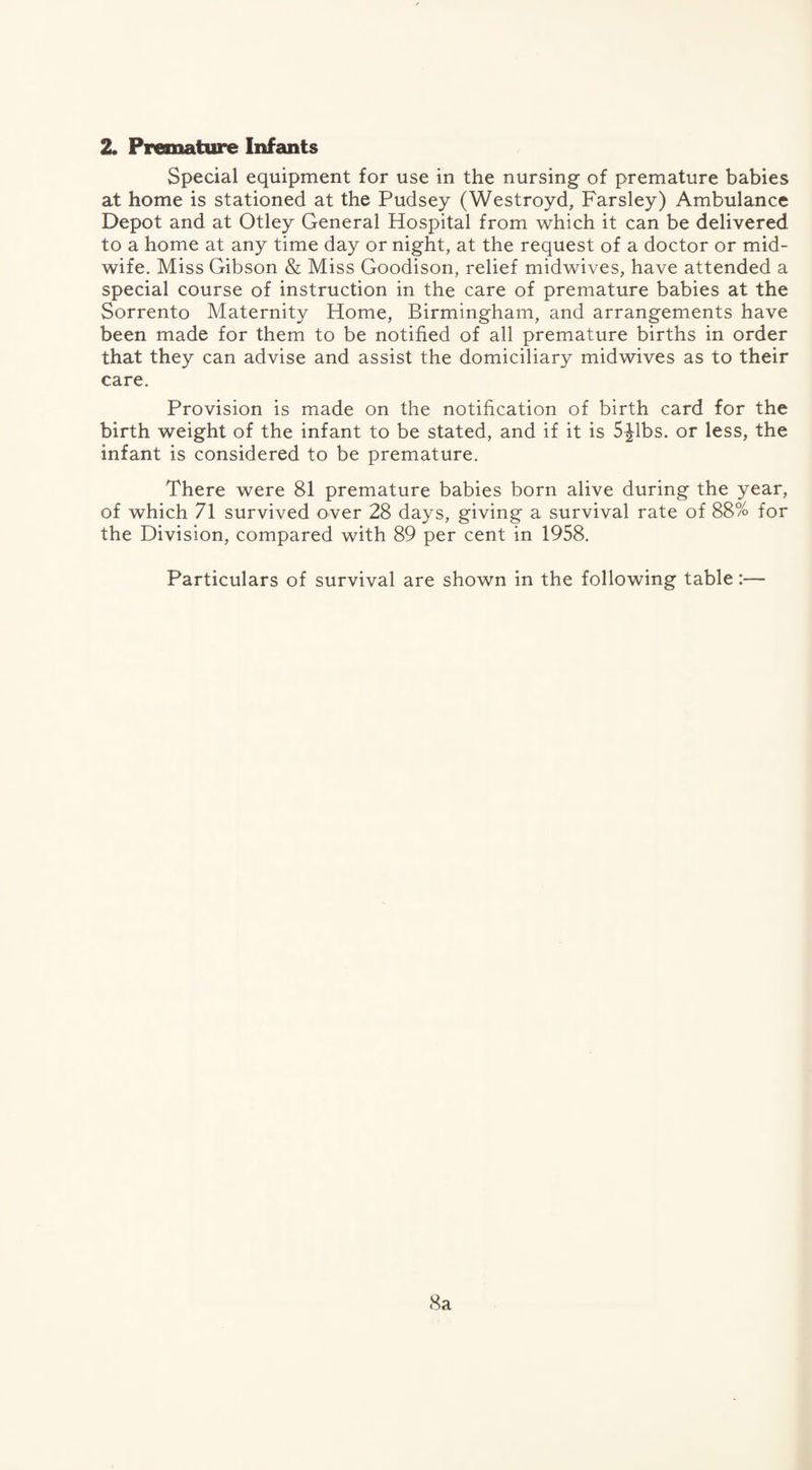 Special equipment for use in the nursing of premature babies at home is stationed at the Pudsey (Westroyd, Farsley) Ambulance Depot and at Otley General Hospital from which it can be delivered to a home at any time day or night, at the request of a doctor or mid¬ wife. Miss Gibson & Miss Goodison, relief midwives, have attended a special course of instruction in the care of premature babies at the Sorrento Maternity Home, Birmingham, and arrangements have been made for them to be notified of all premature births in order that they can advise and assist the domiciliary midwives as to their care. Provision is made on the notification of birth card for the birth weight of the infant to be stated, and if it is 5-Jlbs. or less, the infant is considered to be premature. There were 81 premature babies born alive during the year, of which 71 survived over 28 days, giving a survival rate of 88% for the Division, compared with 89 per cent in 1958. Particulars of survival are shown in the following table:— 8a