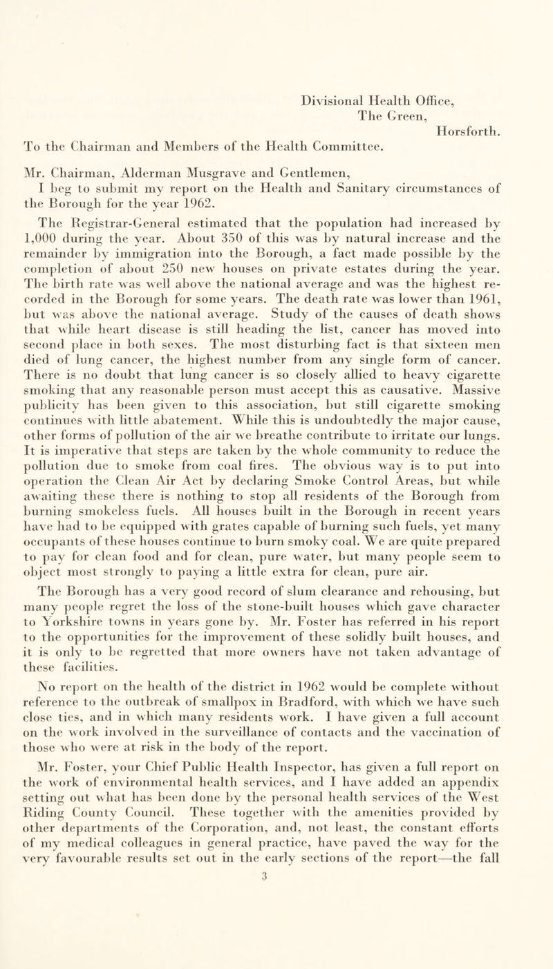 Divisional Health Office, The Green, Horsforth. To the Chairman and Members of the Health Committee. Mr. Chairman, Alderman Mnsgrave and Gentlemen, I beg to submit my report on the Health and Sanitary circumstances of the Borough for the year 1962. The Registrar-General estimated that the population had increased by 1,000 during the year. About 350 of this was by natural increase and the remainder by immigration into the Borough, a fact made possible by the completion of about 250 new houses on private estates during the year. The birth rate was veil above the national average and was the highest re¬ corded in the Borough for some years. The death rate was lower than 1961, but was above the national average. Study of the causes of death shows that while heart disease is still heading the list, cancer has moved into second place in both sexes. The most disturbing fact is that sixteen men died of lung cancer, the highest number from any single form of cancer. There is no doubt that lung cancer is so closely allied to heavy cigarette smoking that any reasonable person must accept this as causative. Massive publicity has been given to this association, but still cigarette smoking continues with little abatement. While this is undoubtedly the major cause, other forms of pollution of the air we breathe contribute to irritate our lungs. It is imperative that steps are taken by the whole community to reduce the pollution due to smoke from coal fires. The obvious way is to put into operation the Clean Air Act by declaring Smoke Control Areas, but while awaiting these there is nothing to stop all residents of the Borough from burning smokeless fuels. All houses built in the Borough in recent years have had to be equipped with grates capable of burning such fuels, yet many occupants of these houses continue to burn smoky coal. We are quite prepared to pay for clean food and for clean, pure water, but many people seem to object most strongly to paying a little extra for clean, pure air. The Borough has a very good record of slum clearance and rehousing, but many people regret the loss of the stone-built houses which gave character to Yorkshire towns in years gone by. Mr. Foster has referred in his report to the opportunities for the improvement of these solidly built houses, and it is only to be regretted that more owners have not taken advantage of these facilities. No report on the health of the district in 1962 would be complete without reference to the outbreak of smallpox in Bradford, with which we have such close ties, and in which many residents work. I have given a full account on the work involved in the surveillance of contacts and the vaccination of those who were at risk in the body of the report. Mr. Foster, your Chief Public Health Inspector, has given a full report on the work of environmental health services, and 1 have added an appendix setting out what has been done by the personal health services of the West Riding County Council. These together with the amenities provided by other departments of the Corporation, and, not least, the constant efforts of my medical colleagues in general practice, have paved the way for the very favourable results set out in the early sections of the report—the fall