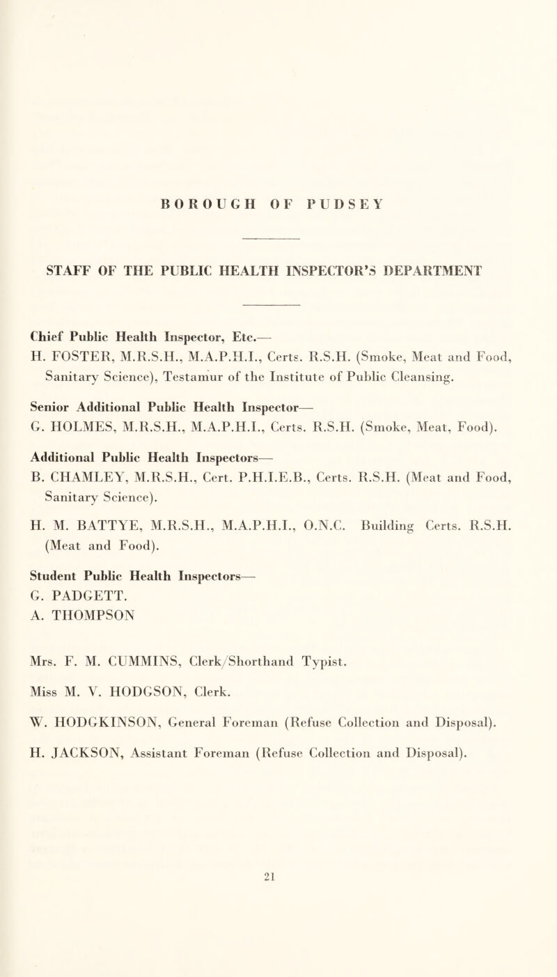 BOROUGH 0 F PUDSEY STAFF OF THE PUBLIC HEALTH INSPECTOR’S DEPARTMENT Chief Public Health Inspector, Etc.— H. FOSTER, M.R.S.H., M.A.P.H.I., Certs. R.S.H. (Smoke, Meat and Food, Sanitary Science), Testamur of the Institute of Public Cleansing. Senior Additional Public Health Inspector— G. HOLMES, M.R.S.H., M.A.P.H.I., Certs. R.S.H. (Smoke, Meat, Food). Additional Public Health Inspectors— B. CHAMLEY, M.R.S.H., Cert. P.H.I.E.B., Certs. R.S.H. (Meat and Food, Sanitary Science). H. M. BATTYE, M.R.S.H., M.A.P.H.I., O.N.C. Building Certs. R.S.H. (Meat and Food). Student Public Health Inspectors— G. PADGETT. A. THOMPSON Mrs. F. M. CUMMINS, Clerk/Shorthand Typist. Miss M. V. HODGSON, Clerk. W. HODGKINSON, General Foreman (Refuse Collection and Disposal). H. JACKSON, Assistant Foreman (Refuse Collection and Disposal).