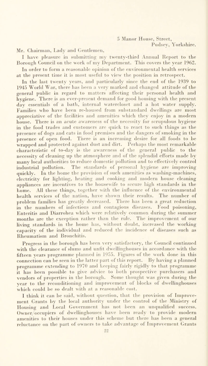 5 Manor House, Street, Pudsey, Yorkshire. Mr. Chairman, Lady and Gentlemen, I have pleasure in submitting my twenty-third Annual Report to the Borough Council on the work of my Department. This covers the year 1962. In order to form a reasonable opinion of the environmental health services at the present time it is most useful to view the position in retrospect. In the last twenty years, and particularly since the end of the 1939 to 1945 World War, there has been a very marked and changed attitude of the general public in regard to matters affecting their personal health and hygiene. There is an ever-present demand for good housing with the present day essentials of a bath, internal watercloset and a hot water supply. Families who have been re-housed from substandard dwellings are most appreciative of the facilities and amenities which they enjoy in a modern house. There is an acute awareness of the necessity for scrupulous hygiene in the food trades and customers are quick to react to such things as the presence of dogs and cats in food premises and the dangers of smoking in the presence of open food. There is an increasing desire for all foods to be wrapped and protected against dust and dirt. Perhaps the most remarkable characteristic of to-day is the awareness of the general public to the necessitv of cleaning up the atmosphere arid of the splendid efforts made by many local authorities to reduce domestic pollution and to effectively control industrial pollution. The standards of personal hygiene are improving quickly. In the home the provision of such amenities as washing-machines, electricity for lighting, heating and cooking and modern house cleaning appliances are incentives to the housewife to secure high standards in the home. All these things, together with the influence of the environmental health services of the nation, have shown their results. The number of problem families has greatly decreased. There has been a great reduction in the numbers of infectious and contagious diseases. Food poisoning, Enteritis and Diarrohea which were relatively common during the summer months arc the exception rather than the rule. The improvement of our living standards in the home has, without doubt, increased the working capacity of the individual and reduced the incidence of diseases such as Rheumatism and Bronchitis. Progress in the borough has been very satisfactory, the Council continued with the clearance of slums and unfit dwellinghouses in accordance with the fifteen years programme planned in 1955. Figures of the work done in this connection can lie seen in the latter part of this report. By having a planned programme extending to 1970 and keeping fairly rigidly to that programme it has been possible to give advice to both prospective purchasers and vendors of properties in the borough. Some thought was given during the year to the reconditioning and improvement of blocks of dwellinghouses which could be so dealt with at a reasonable cost. I think it can be said, without question, that the provision of Improve¬ ment Grants by the local authority under the control of the Ministry of Housing and Local Government has not been an unqualified success. Owner/occupiers of dwellinghouses have been ready to provide modern amenities to their houses under this scheme but there has been a general reluctance on the part of owners to take advantage of Improvement Grants