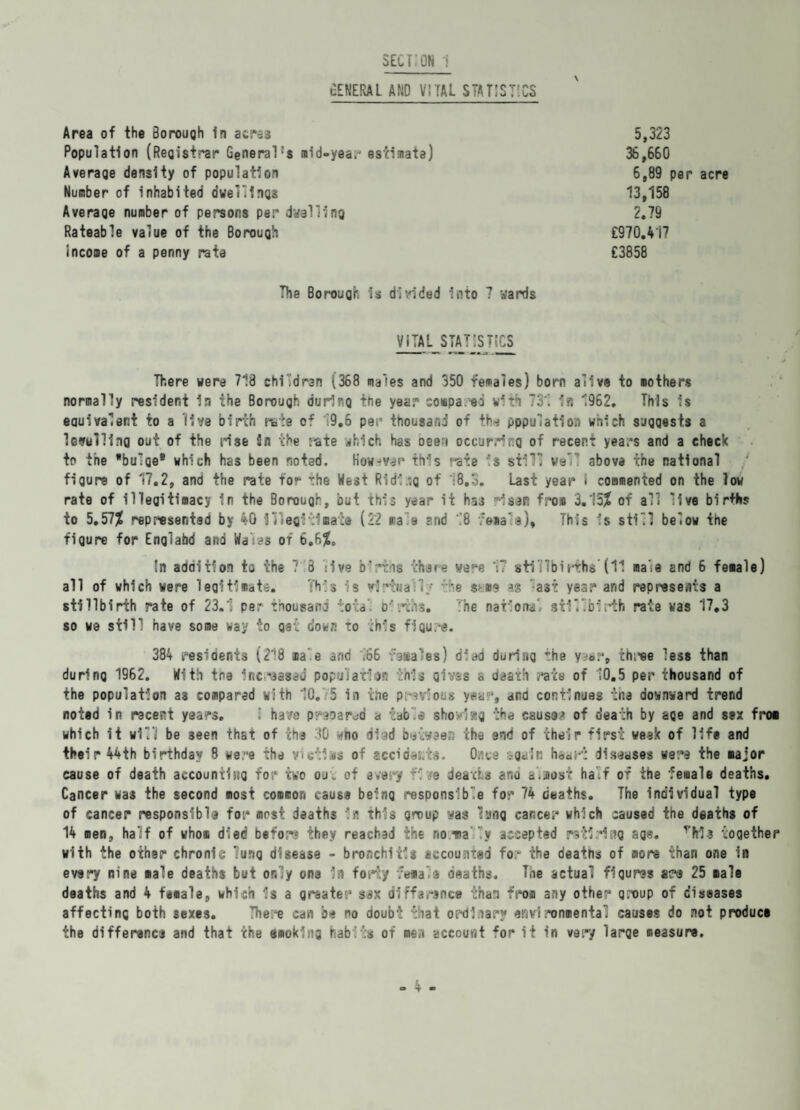 GENERAL and vital statistics Area of the Borough In acre3 Population (Registrar General:s raid-yea,' estimate) Average density of population Number of inhabited dwellings Average number of persons per dwelling Rateable value of the Borough income of a penny rate 5,323 36 , 660 6,89 per acre 13,158 2.79 £970.417 £3858 The Borough is divided into 7 wards VITAL STATISTICS There were 718 children (368 males and 350 females) born alive to mothers normally resident in the Borough durirg the year coapa ei with 731 in 1962. This is eauivalent to a live birth rate of 9.6 per thousand of the pppulation which suggests a levelling out of the rise in the rate which has oee-i occurring of recent years and a check to the bulge* which has been noted. However this rate is still vslT above the national figure of 17.2, and the rate for the West Riding of 18.3. Last year I commented on the low rate of illegitimacy in the Borough, out this year it has risen from 3.15? of all live birfhs to 5.57? represented by 40 illegitimate (22 rale and 18 vena's). This is still below the figure for Englabd and Wars of 6.6?. In addition to the 7 3 live b‘:*vis there were 17 stillbirths’(11 male and 6 female) all of which were legitimate. This s virtual]; 'e sme ss ast year and represents a stillbirth rate of 23.1 per thousand total berths. The national stillbirth rate was 17.3 so we still have some way to get down to this figure. 384 residents (218 aale and 166 vasales) died during the yaar, three less than during 1962. With tne increased population this gives a death rats of 10.5 per thousand of the population as compared with 10. 5 in the previous year, and continues the downward trend noted in recent years. ; have prepared a table shov'»g the cause* of death by aQe and sex fro* which it will be seen that of the 10 wno died between the end of their first week of life and their 44th birthday 8 were the Victims of £ccidai.t$. Once again heart diseases were the major cause of death accounting for two ou„ of every rive deaths ana a.jiosf half of the female deaths. Cancer was the second most common cause being responsible for 74 deaths. The individual type of cancer responsible for most deaths in this group was lung cancer which caused the deaths of 14 men, half of who* died before they reached the no ma !y accepted retiring age. vhia together with the other chronic lung disease - bronchitis accounted for the deatns of more than one in every nine male deaths but only one in fori'/ vernal® deaths. The actual figures are 25 male deaths and 4 female, which is a greater sax diffarence than from any other group of diseases affecting both sexes. Thera can be no doubt that ordi.iary environmental causes do not product the difference and that the smoking habits of men account for it in very large measure.