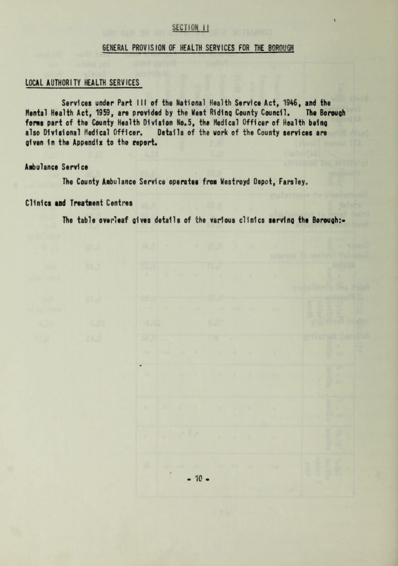 V GENERAL PROVISION OF HEALTH SERVICES FOR THE BOROUGH LOCAL AUTHORITY HEALTH SERVICES Services under Pari III of the National Health Service Act, 1946, and the Mental Health Act, 1959, are provided by the West Riding County Council. The Borough fores part of the County Health Division No.5, the Medical Officer of Health being also Divisional Medical Officer. Details of the work of the County services are given in the Appendix to the report. Aibulance Service The County Aibulance Service operates froi Westroyd Depot, Farsley. Clinics tod Treatment Centres The table overleaf gives details of the various clinics serving the Borough:*