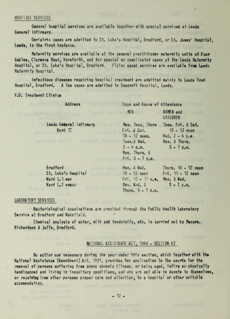 / HOSPITAL SERVICES General hospital services are available together with special servlets at Leeds General Infirmary. Geriatric cases are admitted to St. Luke’s Hospital, Bradford, or St. Janes' Hospital, Leeds, in the first instance. Maternity services are available at the general practitioner naternity units at Four Gables, Clarence Road, Horsforth, and for special or conplicated cases at the Leeds Maternity Hospital, or St. Luke’s Hospital, Bradford. Flying squad services are available fro* Leeds Maternity Hospital. Infectious diseases requiring hospital treatment are admitted mainly to Leeds Road Hospital, Bradford. A few cases are adnitted to Seaeroft Hospital, Leeds. V.O. Treatnent Cli nics Address Days and Hours of Attendance MEN HOMEN and CHILOREN Leeds Geleral Infirmary Mon. Tu*s, Thurs Tues. Fri. X Sat. Hard 12 Fri, iSii. 10 - 12 noon 10 -.12 noon. Hed. 2-4 p.m. Tues.X Hed. Mon. X Thurs. 2-4 p.m. Hon. Thurs. X Fri. 5-7 p.m. 5-7 p.m. Bradford Mob. X Hed. Thurs. 10 - 12 noon St. Luke’3 Hospital 10 - 12 noon Fri. 11 - 12 noon Hard LI men Fri. 10 - 11 c.i. Mon. X Wed. Hard L2 woaaa Mon. Had. X Thurs. 5-7 p.m. 5-7 p.m. LABORATORY SERVICES Bacteriological *HSfninations are provided throug!: the Public Health Laboratory Service at Bradford and Wakevlmld. Chemical analysis of water, milk and foodstuffs, etc. is carried out by Messrs. Richardson X Jaffe, Bradford. NATIONAL ASSISTANCE ACT. “1948 - SECTION 47 No action was necessary during the year* undsr this section, which together with the National Assistance (Amendment) Act, 1951, provides for application to the courts for the removal of persons suffering from grava chronic illness, or being aged, infirm or physically handicapped and living in Insanitary conditions, and who are not able to devote to themselves, or receiving from other persons proper care and aitent1»% to a hospital or other suitable accommodation.