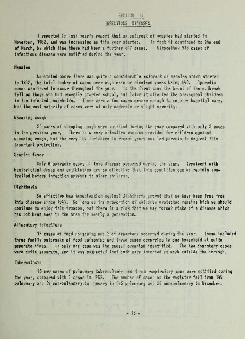 SECTS Oil i:i INFECTIOPS DISEASES I reported in last year's report that an outbreak of measles had started in November, 1962, and was increasing as this year started. In fact it continued to the end of March, by which time there had been a further 417 cases. Altogether 518 cases of infectious disease were notified during the year. Measles As stated above there was quite a considerable outbreak of measles which started in 1962, the total number of cases over eighteeen or nineteen weeks being 640. Sporadic cases continued to occur throughout the year. In the first case the brunt of the outbreak fell on those who had recently started school, but later it affected the pre-school children in the infected households. There were a few cases severe enough to require hospital care, but the vast majority of cases were of only moderate or slight severity. Whooping cough 25 cases of whooping cough were notified during the year compared with only 3 cases in the previous year. There is a very effective vaccine provided for children against whooping cough, but the very low incidence in recent years has led parents to neglect this important protection. Scarlet fever Only 8 sporadic cases of this disease occurred during the year. Treatment with bactericidal drugs and antibiotics are so effective that this condition can be rapidly con¬ trolled before infection spreads to other children. Diphtheria So effective has immuiilgation against diphtheria proved that we have been free from this disease since 1947. So long as the proportion of cnildre.j protected remains high we should continue to enjoy this freedom, but there is a risk that we may forget risks of a disease which has not been seen in ine area for nearly a generation. Alimentary infections 13 cases of food poisoning ano 2 of dysentery occurred during the year. These included three family outbreaks of food poisoning and three cases occurring in one household at quite separate times. !n only one case was the causal organism identified. The two dysentery cases were quite separate, and it was suspected that both were infected at work outside the Borough, Tuberculosis 15 new cases of pulmonary tuberculosis and 1 non-respiratory case were notified during the year, compared with 7 cases in 1962. The number of eases on the register fell from 149 pulmonary and 39 non-pulmonary.in January to 145 pulmonary and 38 nos-pulmonary is December.
